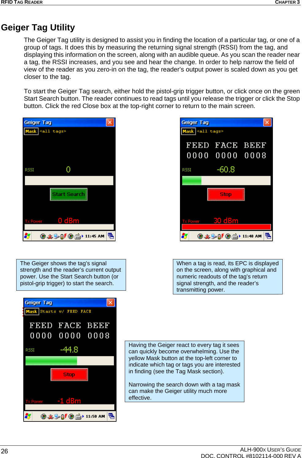 RFID TAG READER  CHAPTER 3  ALH-900X USER’S GUIDE   DOC. CONTROL #8102114-000 REV A 26 Geiger Tag Utility The Geiger Tag utility is designed to assist you in finding the location of a particular tag, or one of a group of tags. It does this by measuring the returning signal strength (RSSI) from the tag, and displaying this information on the screen, along with an audible queue. As you scan the reader near a tag, the RSSI increases, and you see and hear the change. In order to help narrow the field of view of the reader as you zero-in on the tag, the reader’s output power is scaled down as you get closer to the tag.  To start the Geiger Tag search, either hold the pistol-grip trigger button, or click once on the green Start Search button. The reader continues to read tags until you release the trigger or click the Stop button. Click the red Close box at the top-right corner to return to the main screen.                                             The Geiger shows the tag’s signal strength and the reader’s current output power. Use the Start Search button (or pistol-grip trigger) to start the search. When a tag is read, its EPC is displayed on the screen, along with graphical and numeric readouts of the tag’s return signal strength, and the reader’s transmitting power. Having the Geiger react to every tag it sees can quickly become overwhelming. Use the yellow Mask button at the top-left corner to indicate which tag or tags you are interested in finding (see the Tag Mask section).  Narrowing the search down with a tag mask can make the Geiger utility much more effective. 