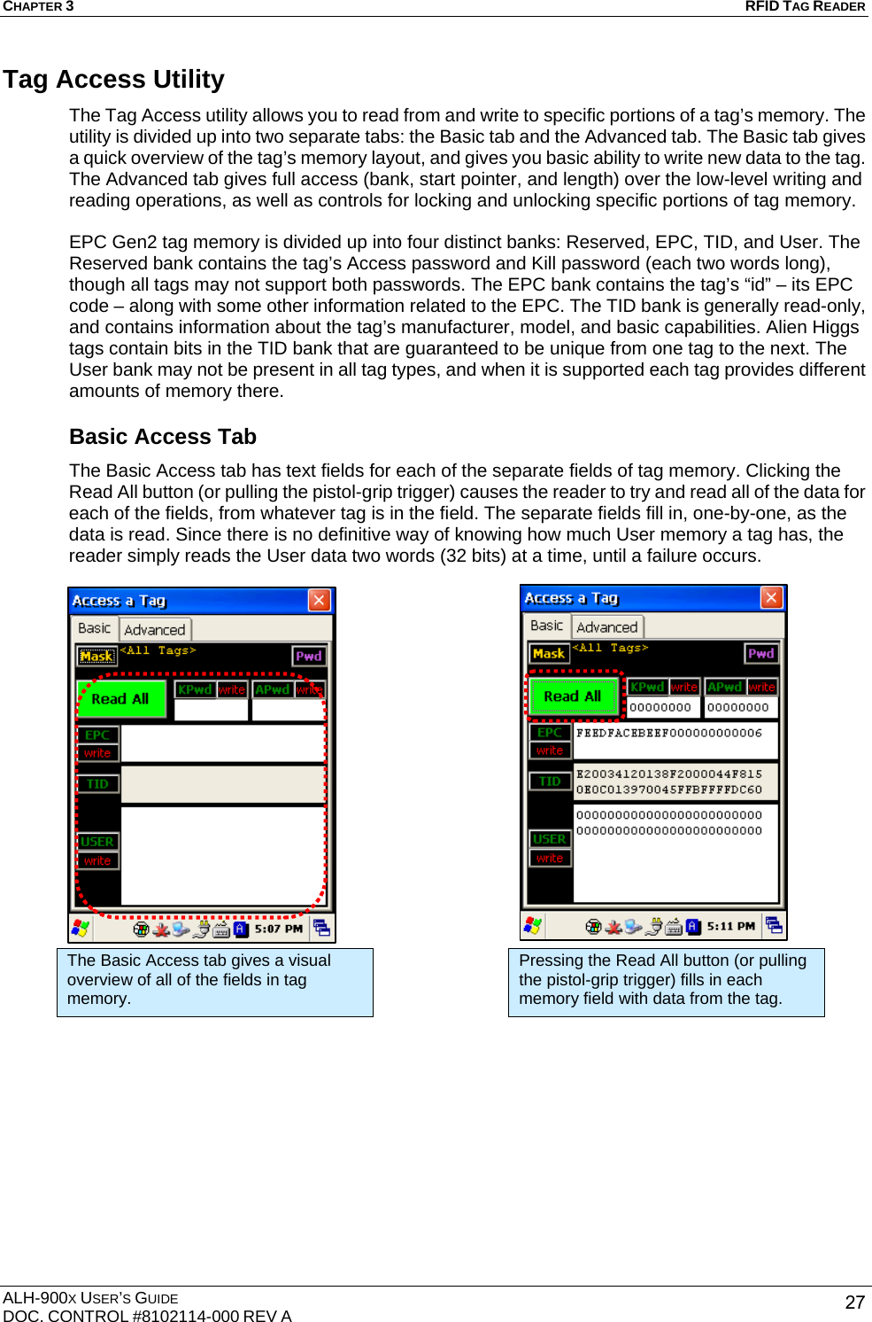 CHAPTER 3   RFID TAG READER ALH-900X USER’S GUIDE DOC. CONTROL #8102114-000 REV A  27Tag Access Utility The Tag Access utility allows you to read from and write to specific portions of a tag’s memory. The utility is divided up into two separate tabs: the Basic tab and the Advanced tab. The Basic tab gives a quick overview of the tag’s memory layout, and gives you basic ability to write new data to the tag. The Advanced tab gives full access (bank, start pointer, and length) over the low-level writing and reading operations, as well as controls for locking and unlocking specific portions of tag memory.  EPC Gen2 tag memory is divided up into four distinct banks: Reserved, EPC, TID, and User. The Reserved bank contains the tag’s Access password and Kill password (each two words long), though all tags may not support both passwords. The EPC bank contains the tag’s “id” – its EPC code – along with some other information related to the EPC. The TID bank is generally read-only, and contains information about the tag’s manufacturer, model, and basic capabilities. Alien Higgs tags contain bits in the TID bank that are guaranteed to be unique from one tag to the next. The User bank may not be present in all tag types, and when it is supported each tag provides different amounts of memory there. Basic Access Tab The Basic Access tab has text fields for each of the separate fields of tag memory. Clicking the Read All button (or pulling the pistol-grip trigger) causes the reader to try and read all of the data for each of the fields, from whatever tag is in the field. The separate fields fill in, one-by-one, as the data is read. Since there is no definitive way of knowing how much User memory a tag has, the reader simply reads the User data two words (32 bits) at a time, until a failure occurs.                       The Basic Access tab gives a visual overview of all of the fields in tag memory. Pressing the Read All button (or pulling the pistol-grip trigger) fills in each memory field with data from the tag. 