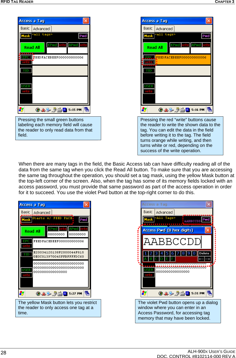 RFID TAG READER  CHAPTER 3  ALH-900X USER’S GUIDE   DOC. CONTROL #8102114-000 REV A 28                          When there are many tags in the field, the Basic Access tab can have difficulty reading all of the data from the same tag when you click the Read All button. To make sure that you are accessing the same tag throughout the operation, you should set a tag mask, using the yellow Mask button at the top-left corner of the screen. Also, when the tag has some of its memory fields locked with an access password, you must provide that same password as part of the access operation in order for it to succeed. You use the violet Pwd button at the top-right corner to do this.                       Pressing the small green buttons labeling each memory field will cause the reader to only read data from that field. Pressing the red “write” buttons cause the reader to write the shown data to the tag. You can edit the data in the field before writing it to the tag. The field turns orange while writing, and then turns white or red, depending on the success of the write operation. The yellow Mask button lets you restrict the reader to only access one tag at a time. The violet Pwd button opens up a dialog window where you can enter in an Access Password, for accessing tag memory that may have been locked. 