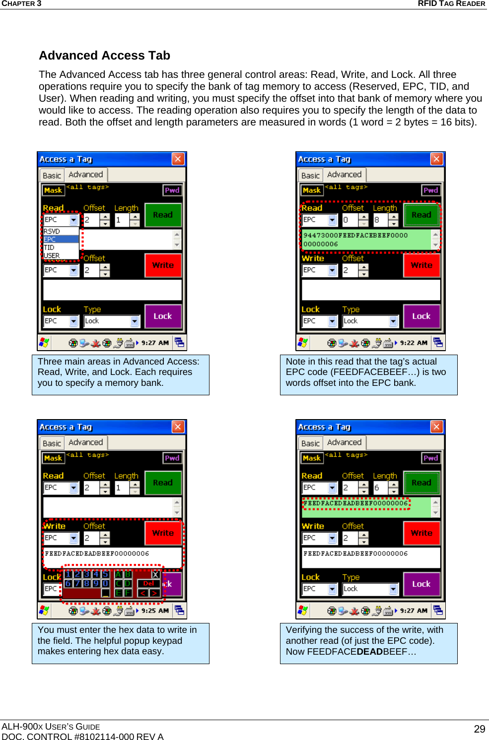 CHAPTER 3   RFID TAG READER ALH-900X USER’S GUIDE DOC. CONTROL #8102114-000 REV A  29Advanced Access Tab The Advanced Access tab has three general control areas: Read, Write, and Lock. All three operations require you to specify the bank of tag memory to access (Reserved, EPC, TID, and User). When reading and writing, you must specify the offset into that bank of memory where you would like to access. The reading operation also requires you to specify the length of the data to read. Both the offset and length parameters are measured in words (1 word = 2 bytes = 16 bits).                                               Three main areas in Advanced Access: Read, Write, and Lock. Each requires you to specify a memory bank. Note in this read that the tag’s actual EPC code (FEEDFACEBEEF…) is two words offset into the EPC bank. You must enter the hex data to write in the field. The helpful popup keypad makes entering hex data easy. Verifying the success of the write, with another read (of just the EPC code). Now FEEDFACEDEADBEEF… 