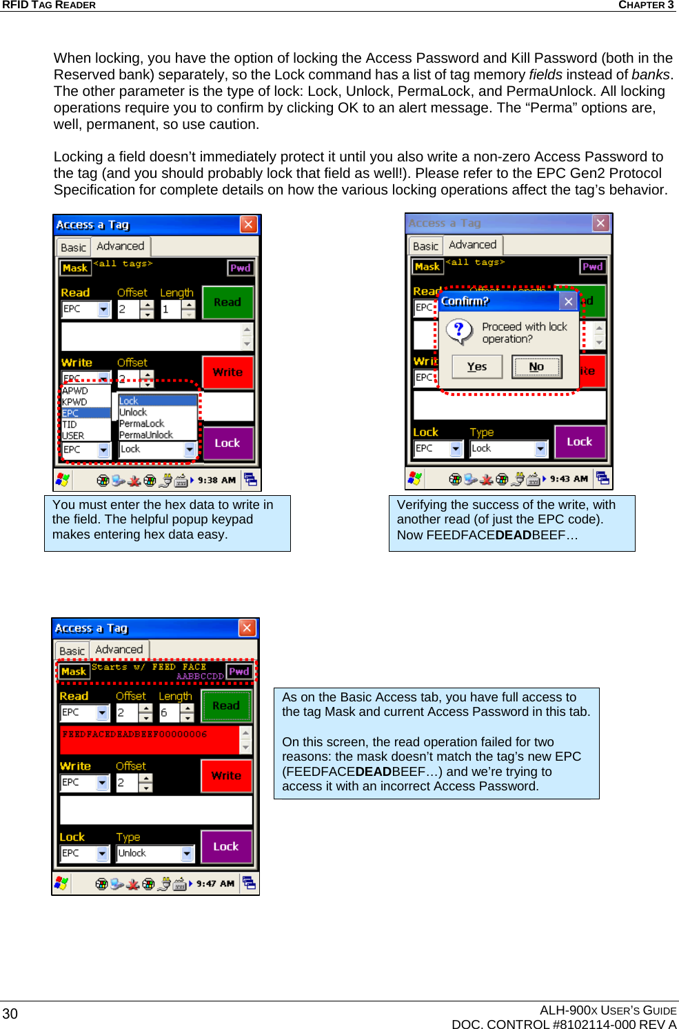 RFID TAG READER  CHAPTER 3  ALH-900X USER’S GUIDE   DOC. CONTROL #8102114-000 REV A 30 When locking, you have the option of locking the Access Password and Kill Password (both in the Reserved bank) separately, so the Lock command has a list of tag memory fields instead of banks. The other parameter is the type of lock: Lock, Unlock, PermaLock, and PermaUnlock. All locking operations require you to confirm by clicking OK to an alert message. The “Perma” options are, well, permanent, so use caution.  Locking a field doesn’t immediately protect it until you also write a non-zero Access Password to the tag (and you should probably lock that field as well!). Please refer to the EPC Gen2 Protocol Specification for complete details on how the various locking operations affect the tag’s behavior.                                             You must enter the hex data to write in the field. The helpful popup keypad makes entering hex data easy. Verifying the success of the write, with another read (of just the EPC code). Now FEEDFACEDEADBEEF… As on the Basic Access tab, you have full access to the tag Mask and current Access Password in this tab.  On this screen, the read operation failed for two reasons: the mask doesn’t match the tag’s new EPC (FEEDFACEDEADBEEF…) and we’re trying to access it with an incorrect Access Password. 
