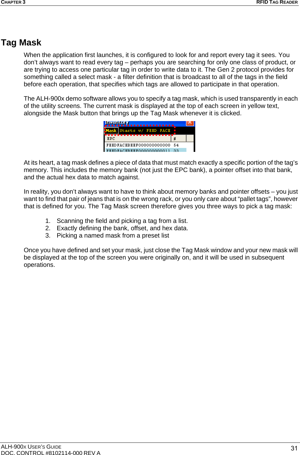 CHAPTER 3   RFID TAG READER ALH-900X USER’S GUIDE DOC. CONTROL #8102114-000 REV A  31Tag Mask When the application first launches, it is configured to look for and report every tag it sees. You don’t always want to read every tag – perhaps you are searching for only one class of product, or are trying to access one particular tag in order to write data to it. The Gen 2 protocol provides for something called a select mask - a filter definition that is broadcast to all of the tags in the field before each operation, that specifies which tags are allowed to participate in that operation.  The ALH-900x demo software allows you to specify a tag mask, which is used transparently in each of the utility screens. The current mask is displayed at the top of each screen in yellow text, alongside the Mask button that brings up the Tag Mask whenever it is clicked.  At its heart, a tag mask defines a piece of data that must match exactly a specific portion of the tag’s memory. This includes the memory bank (not just the EPC bank), a pointer offset into that bank, and the actual hex data to match against.  In reality, you don’t always want to have to think about memory banks and pointer offsets – you just want to find that pair of jeans that is on the wrong rack, or you only care about “pallet tags”, however that is defined for you. The Tag Mask screen therefore gives you three ways to pick a tag mask:  1.  Scanning the field and picking a tag from a list. 2.  Exactly defining the bank, offset, and hex data. 3.  Picking a named mask from a preset list  Once you have defined and set your mask, just close the Tag Mask window and your new mask will be displayed at the top of the screen you were originally on, and it will be used in subsequent operations. 