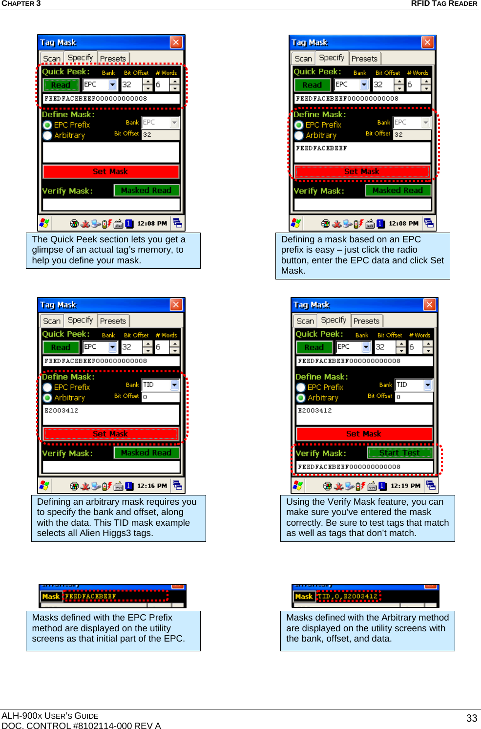 CHAPTER 3   RFID TAG READER ALH-900X USER’S GUIDE DOC. CONTROL #8102114-000 REV A  33                                                     The Quick Peek section lets you get a glimpse of an actual tag’s memory, to help you define your mask. Defining a mask based on an EPC prefix is easy – just click the radio button, enter the EPC data and click Set Mask. Defining an arbitrary mask requires you to specify the bank and offset, along with the data. This TID mask example selects all Alien Higgs3 tags. Using the Verify Mask feature, you can make sure you’ve entered the mask correctly. Be sure to test tags that match as well as tags that don’t match. Masks defined with the EPC Prefix method are displayed on the utility screens as that initial part of the EPC. Masks defined with the Arbitrary method are displayed on the utility screens with the bank, offset, and data. 