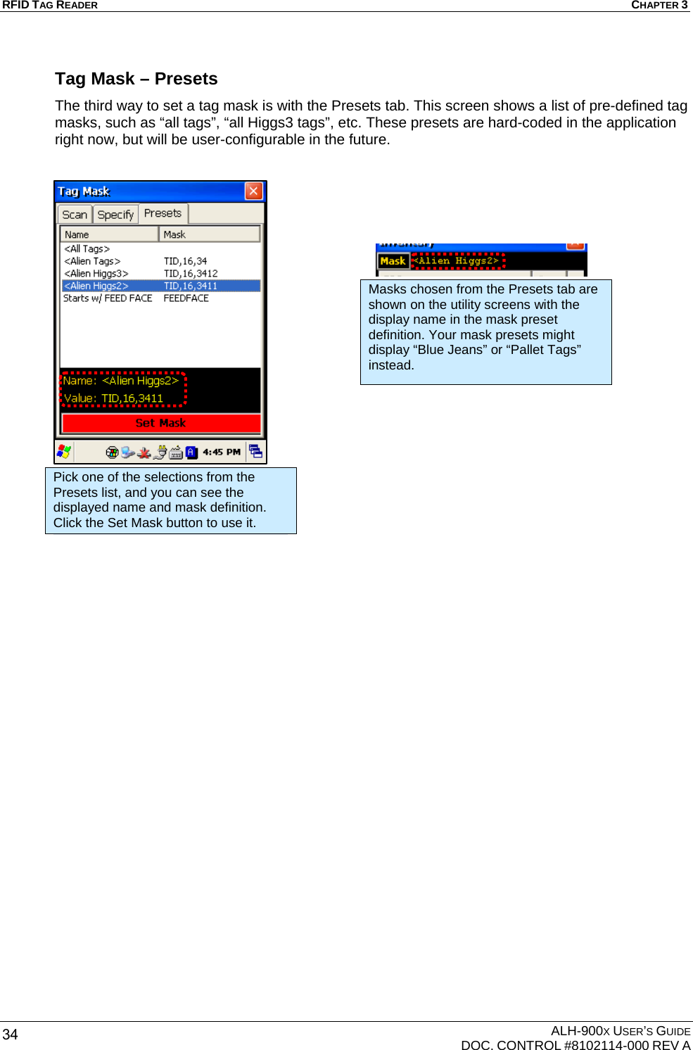 RFID TAG READER  CHAPTER 3  ALH-900X USER’S GUIDE   DOC. CONTROL #8102114-000 REV A 34 Tag Mask – Presets The third way to set a tag mask is with the Presets tab. This screen shows a list of pre-defined tag masks, such as “all tags”, “all Higgs3 tags”, etc. These presets are hard-coded in the application right now, but will be user-configurable in the future.                         Pick one of the selections from the Presets list, and you can see the displayed name and mask definition. Click the Set Mask button to use it. Masks chosen from the Presets tab are shown on the utility screens with the display name in the mask preset definition. Your mask presets might display “Blue Jeans” or “Pallet Tags” instead. 