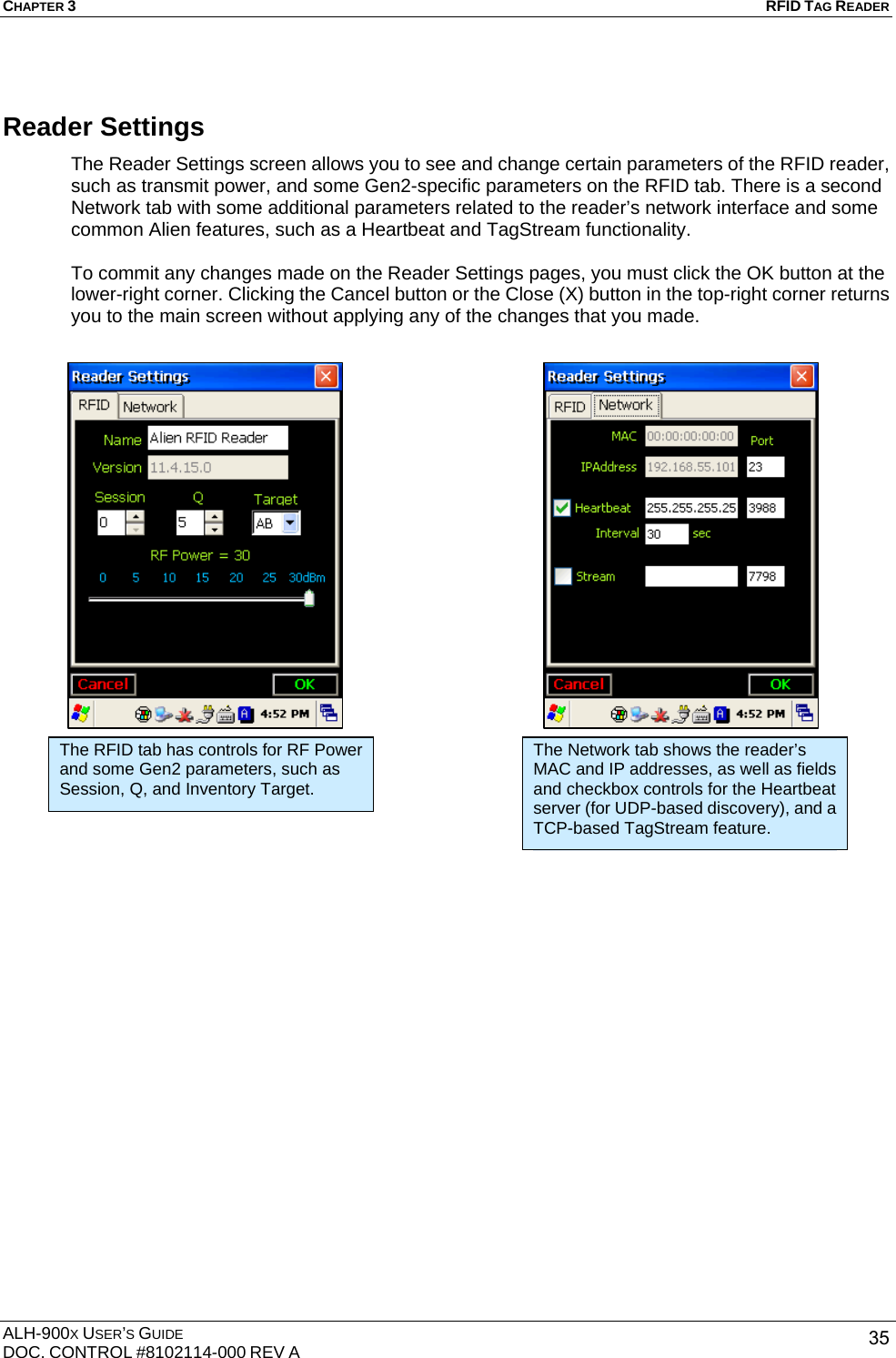 CHAPTER 3   RFID TAG READER ALH-900X USER’S GUIDE DOC. CONTROL #8102114-000 REV A  35Reader Settings The Reader Settings screen allows you to see and change certain parameters of the RFID reader, such as transmit power, and some Gen2-specific parameters on the RFID tab. There is a second Network tab with some additional parameters related to the reader’s network interface and some common Alien features, such as a Heartbeat and TagStream functionality.  To commit any changes made on the Reader Settings pages, you must click the OK button at the lower-right corner. Clicking the Cancel button or the Close (X) button in the top-right corner returns you to the main screen without applying any of the changes that you made.             The RFID tab has controls for RF Power and some Gen2 parameters, such as Session, Q, and Inventory Target. The Network tab shows the reader’s MAC and IP addresses, as well as fields and checkbox controls for the Heartbeat server (for UDP-based discovery), and a TCP-based TagStream feature. 