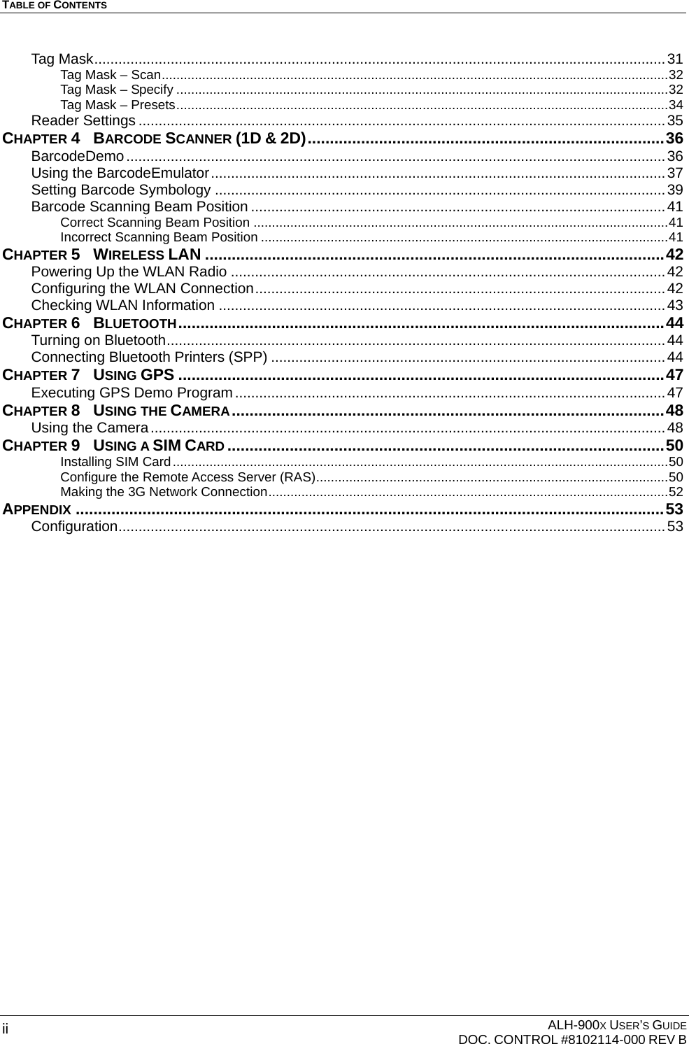 TABLE OF CONTENTS    ALH-900X USER’S GUIDE   DOC. CONTROL #8102114-000 REV B ii Tag Mask..............................................................................................................................................31 Tag Mask – Scan..........................................................................................................................................32 Tag Mask – Specify ......................................................................................................................................32 Tag Mask – Presets......................................................................................................................................34 Reader Settings ...................................................................................................................................35 CHAPTER 4  BARCODE SCANNER (1D &amp; 2D)................................................................................36 BarcodeDemo......................................................................................................................................36 Using the BarcodeEmulator.................................................................................................................37 Setting Barcode Symbology ................................................................................................................39 Barcode Scanning Beam Position .......................................................................................................41 Correct Scanning Beam Position .................................................................................................................41 Incorrect Scanning Beam Position ...............................................................................................................41 CHAPTER 5  WIRELESS LAN .......................................................................................................42 Powering Up the WLAN Radio ............................................................................................................42 Configuring the WLAN Connection......................................................................................................42 Checking WLAN Information ...............................................................................................................43 CHAPTER 6  BLUETOOTH.............................................................................................................44 Turning on Bluetooth............................................................................................................................44 Connecting Bluetooth Printers (SPP) ..................................................................................................44 CHAPTER 7  USING GPS .............................................................................................................47 Executing GPS Demo Program...........................................................................................................47 CHAPTER 8  USING THE CAMERA.................................................................................................48 Using the Camera................................................................................................................................48 CHAPTER 9  USING A SIM CARD ..................................................................................................50 Installing SIM Card.......................................................................................................................................50 Configure the Remote Access Server (RAS)................................................................................................50 Making the 3G Network Connection.............................................................................................................52 APPENDIX ....................................................................................................................................53 Configuration........................................................................................................................................53  