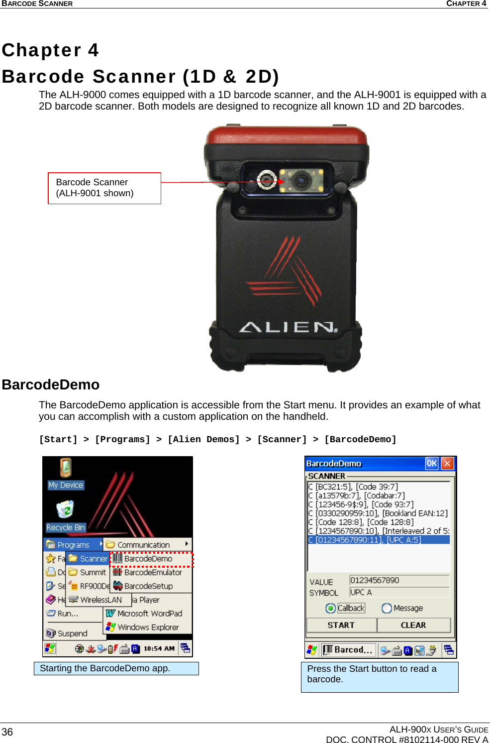 BARCODE SCANNER  CHAPTER 4  ALH-900X USER’S GUIDE   DOC. CONTROL #8102114-000 REV A 36 Chapter 4  Barcode Scanner (1D &amp; 2D)  The ALH-9000 comes equipped with a 1D barcode scanner, and the ALH-9001 is equipped with a 2D barcode scanner. Both models are designed to recognize all known 1D and 2D barcodes.                     BarcodeDemo The BarcodeDemo application is accessible from the Start menu. It provides an example of what you can accomplish with a custom application on the handheld.  [Start] &gt; [Programs] &gt; [Alien Demos] &gt; [Scanner] &gt; [BarcodeDemo]                     Starting the BarcodeDemo app.  Press the Start button to read a barcode. Barcode Scanner (ALH-9001 shown) 