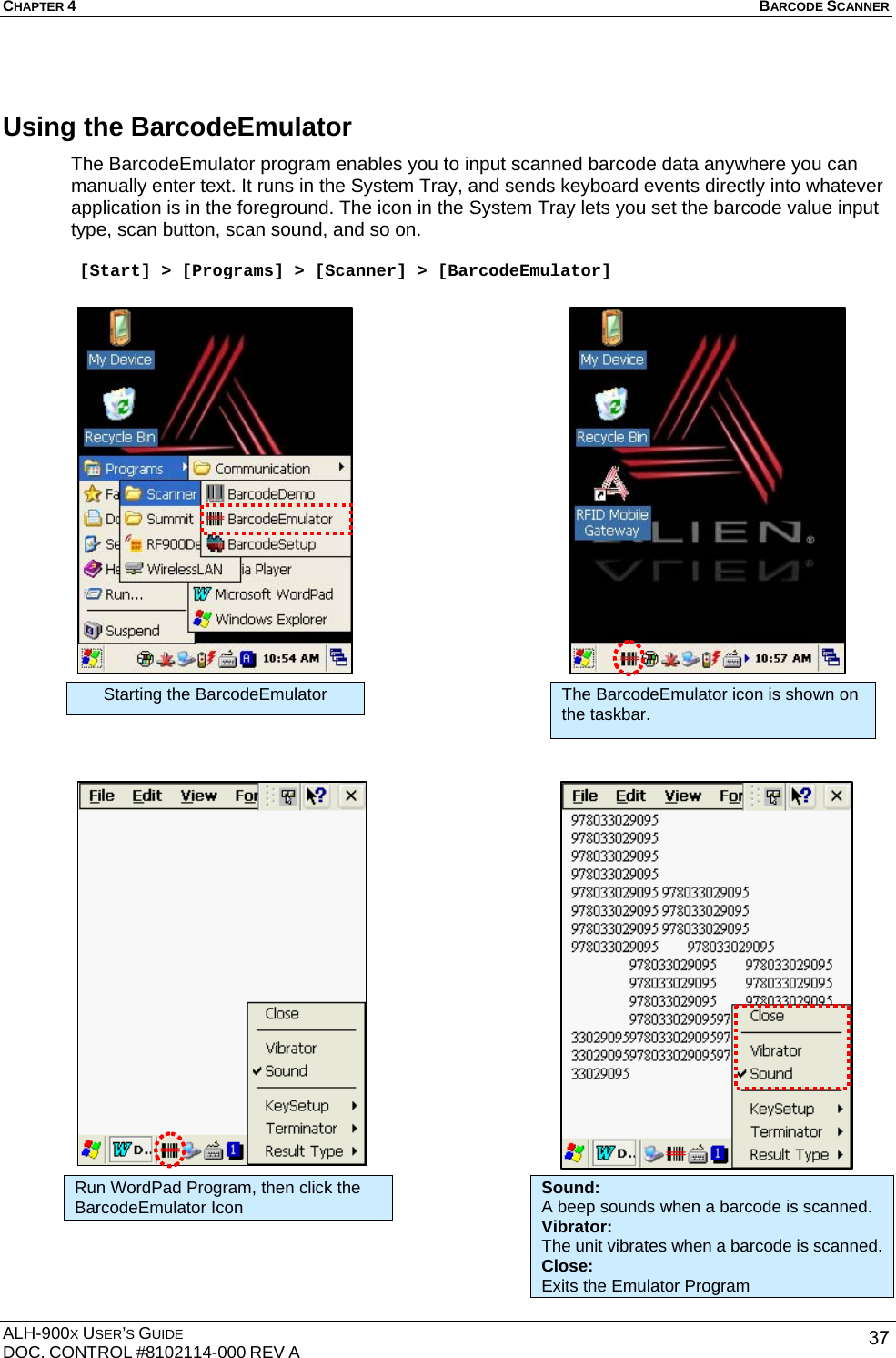 CHAPTER 4   BARCODE SCANNER  ALH-900X USER’S GUIDE DOC. CONTROL #8102114-000 REV A  37Using the BarcodeEmulator The BarcodeEmulator program enables you to input scanned barcode data anywhere you can manually enter text. It runs in the System Tray, and sends keyboard events directly into whatever application is in the foreground. The icon in the System Tray lets you set the barcode value input type, scan button, scan sound, and so on.   [Start] &gt; [Programs] &gt; [Scanner] &gt; [BarcodeEmulator]                                               Starting the BarcodeEmulator  The BarcodeEmulator icon is shown on the taskbar. Run WordPad Program, then click the BarcodeEmulator Icon Sound: A beep sounds when a barcode is scanned. Vibrator: The unit vibrates when a barcode is scanned. Close: Exits the Emulator Program 