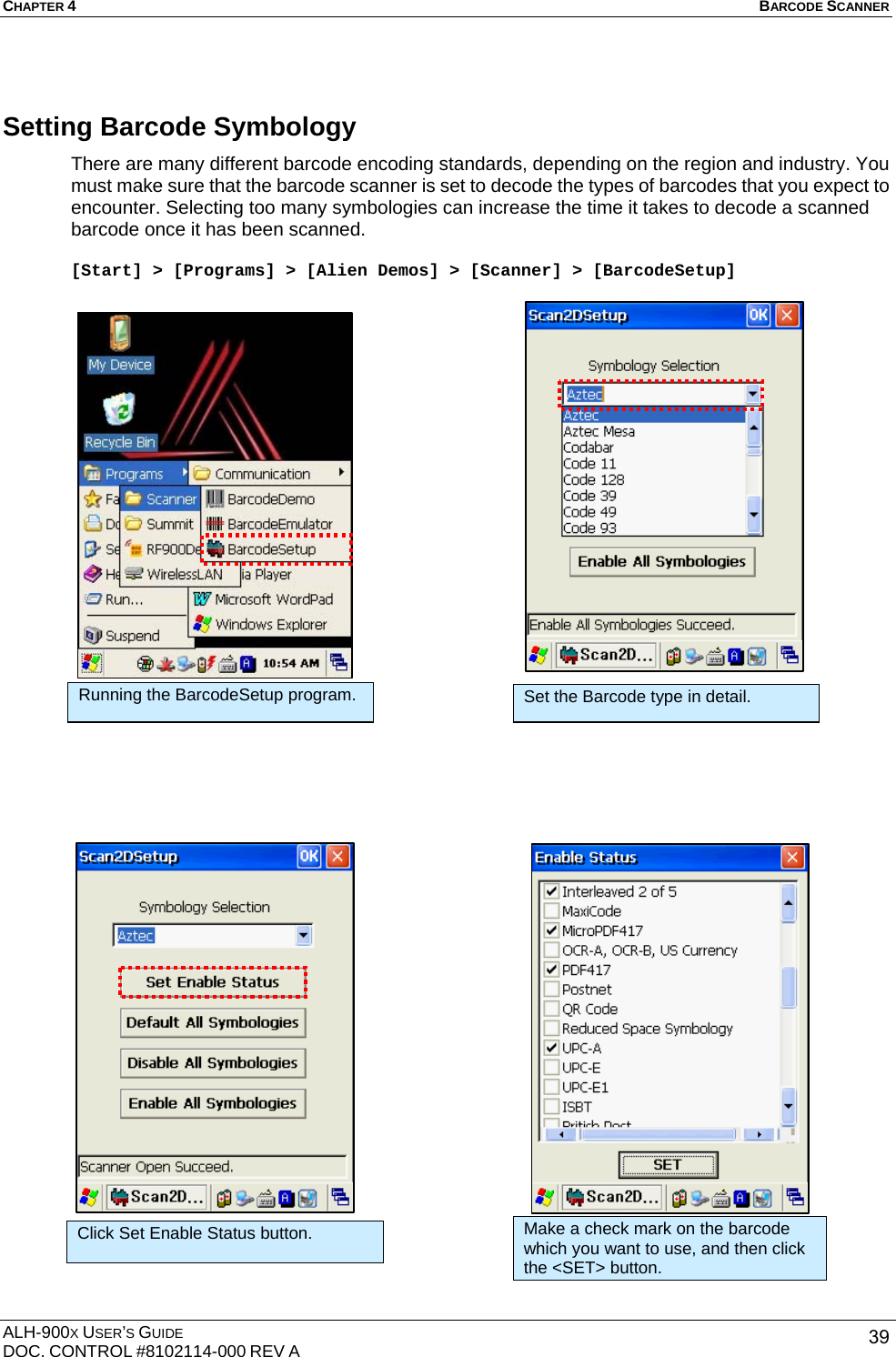 CHAPTER 4   BARCODE SCANNER  ALH-900X USER’S GUIDE DOC. CONTROL #8102114-000 REV A  39Setting Barcode Symbology There are many different barcode encoding standards, depending on the region and industry. You must make sure that the barcode scanner is set to decode the types of barcodes that you expect to encounter. Selecting too many symbologies can increase the time it takes to decode a scanned barcode once it has been scanned.  [Start] &gt; [Programs] &gt; [Alien Demos] &gt; [Scanner] &gt; [BarcodeSetup]                                               Click Set Enable Status button. Make a check mark on the barcode which you want to use, and then click the &lt;SET&gt; button. Running the BarcodeSetup program.  Set the Barcode type in detail. 