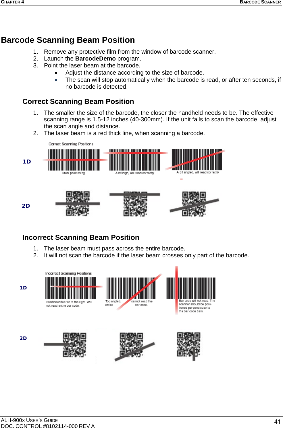 CHAPTER 4   BARCODE SCANNER  ALH-900X USER’S GUIDE DOC. CONTROL #8102114-000 REV A  41Barcode Scanning Beam Position 1.  Remove any protective film from the window of barcode scanner. 2. Launch the BarcodeDemo program. 3.  Point the laser beam at the barcode. •  Adjust the distance according to the size of barcode. • The scan will stop automatically when the barcode is read, or after ten seconds, if no barcode is detected.  Correct Scanning Beam Position 1.  The smaller the size of the barcode, the closer the handheld needs to be. The effective scanning range is 1.5-12 inches (40-300mm). If the unit fails to scan the barcode, adjust the scan angle and distance. 2.  The laser beam is a red thick line, when scanning a barcode.                Incorrect Scanning Beam Position 1.  The laser beam must pass across the entire barcode. 2.  It will not scan the barcode if the laser beam crosses only part of the barcode.                 1D 2D 1D 2D 
