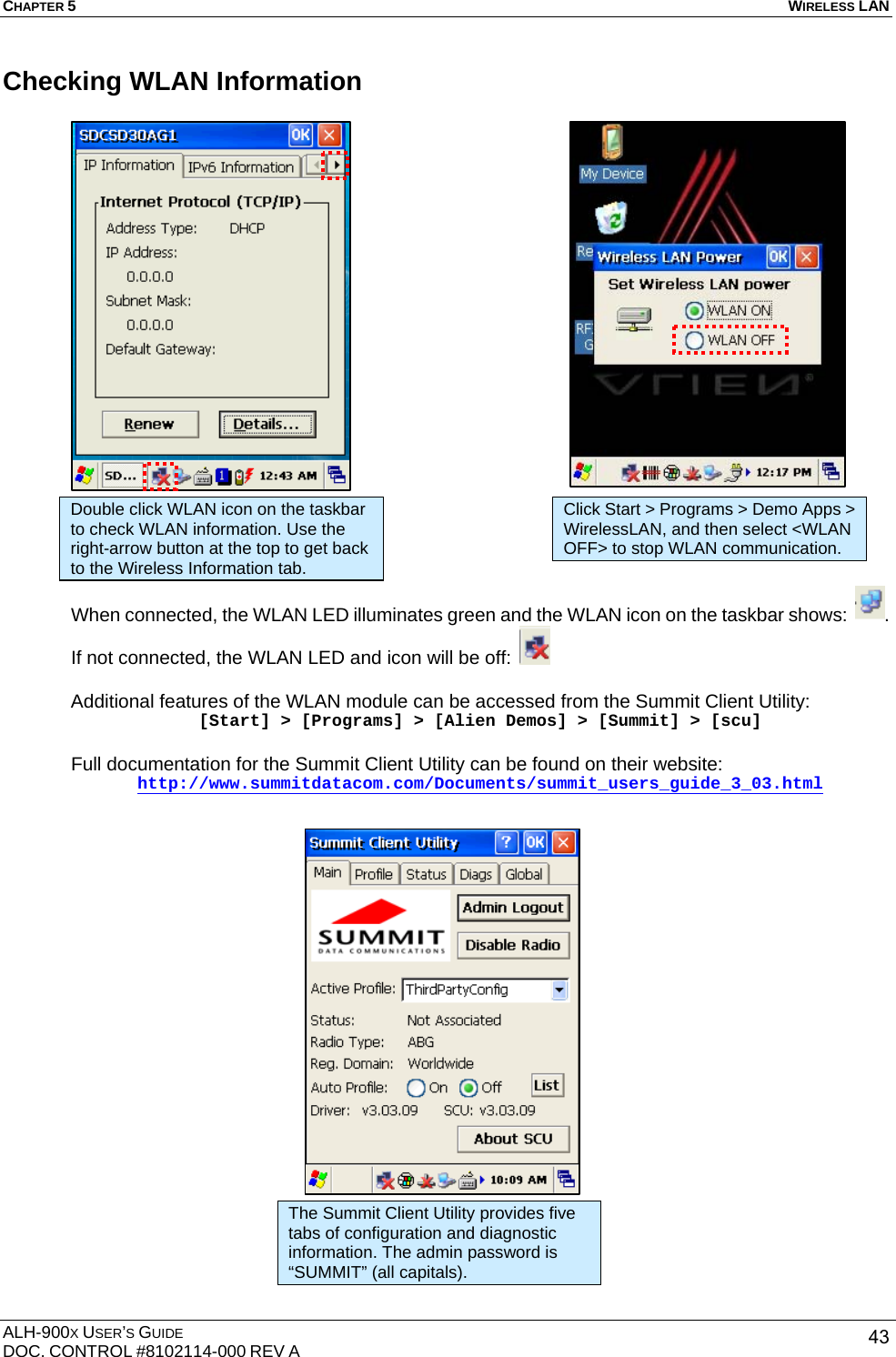 CHAPTER 5   WIRELESS LAN  ALH-900X USER’S GUIDE DOC. CONTROL #8102114-000 REV A  43Checking WLAN Information                       When connected, the WLAN LED illuminates green and the WLAN icon on the taskbar shows:  . If not connected, the WLAN LED and icon will be off:     Additional features of the WLAN module can be accessed from the Summit Client Utility: [Start] &gt; [Programs] &gt; [Alien Demos] &gt; [Summit] &gt; [scu]  Full documentation for the Summit Client Utility can be found on their website: http://www.summitdatacom.com/Documents/summit_users_guide_3_03.html  Double click WLAN icon on the taskbar to check WLAN information. Use the right-arrow button at the top to get back to the Wireless Information tab. Click Start &gt; Programs &gt; Demo Apps &gt; WirelessLAN, and then select &lt;WLAN OFF&gt; to stop WLAN communication. The Summit Client Utility provides five tabs of configuration and diagnostic information. The admin password is “SUMMIT” (all capitals).   