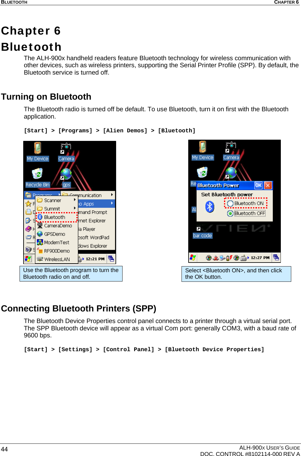 BLUETOOTH  CHAPTER 6  ALH-900X USER’S GUIDE   DOC. CONTROL #8102114-000 REV A 44 Chapter 6  Bluetooth The ALH-900x handheld readers feature Bluetooth technology for wireless communication with other devices, such as wireless printers, supporting the Serial Printer Profile (SPP). By default, the Bluetooth service is turned off. Turning on Bluetooth The Bluetooth radio is turned off be default. To use Bluetooth, turn it on first with the Bluetooth application.   [Start] &gt; [Programs] &gt; [Alien Demos] &gt; [Bluetooth]                       Connecting Bluetooth Printers (SPP) The Bluetooth Device Properties control panel connects to a printer through a virtual serial port. The SPP Bluetooth device will appear as a virtual Com port: generally COM3, with a baud rate of 9600 bps.  [Start] &gt; [Settings] &gt; [Control Panel] &gt; [Bluetooth Device Properties] Use the Bluetooth program to turn the Bluetooth radio on and off.  Select &lt;Bluetooth ON&gt;, and then click the OK button. 
