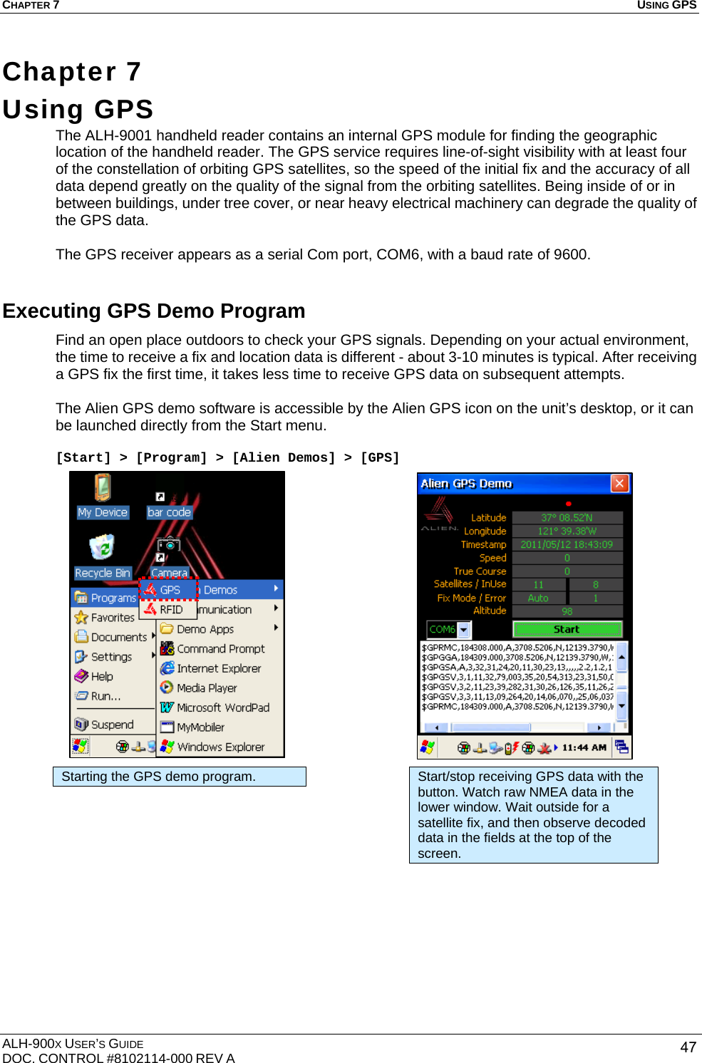 CHAPTER 7   USING GPS  ALH-900X USER’S GUIDE DOC. CONTROL #8102114-000 REV A  47Chapter 7  Using GPS    The ALH-9001 handheld reader contains an internal GPS module for finding the geographic location of the handheld reader. The GPS service requires line-of-sight visibility with at least four of the constellation of orbiting GPS satellites, so the speed of the initial fix and the accuracy of all data depend greatly on the quality of the signal from the orbiting satellites. Being inside of or in between buildings, under tree cover, or near heavy electrical machinery can degrade the quality of the GPS data.  The GPS receiver appears as a serial Com port, COM6, with a baud rate of 9600.   Executing GPS Demo Program Find an open place outdoors to check your GPS signals. Depending on your actual environment, the time to receive a fix and location data is different - about 3-10 minutes is typical. After receiving a GPS fix the first time, it takes less time to receive GPS data on subsequent attempts.  The Alien GPS demo software is accessible by the Alien GPS icon on the unit’s desktop, or it can be launched directly from the Start menu.  [Start] &gt; [Program] &gt; [Alien Demos] &gt; [GPS]                      Starting the GPS demo program.  Start/stop receiving GPS data with the button. Watch raw NMEA data in the lower window. Wait outside for a satellite fix, and then observe decoded data in the fields at the top of the screen. 