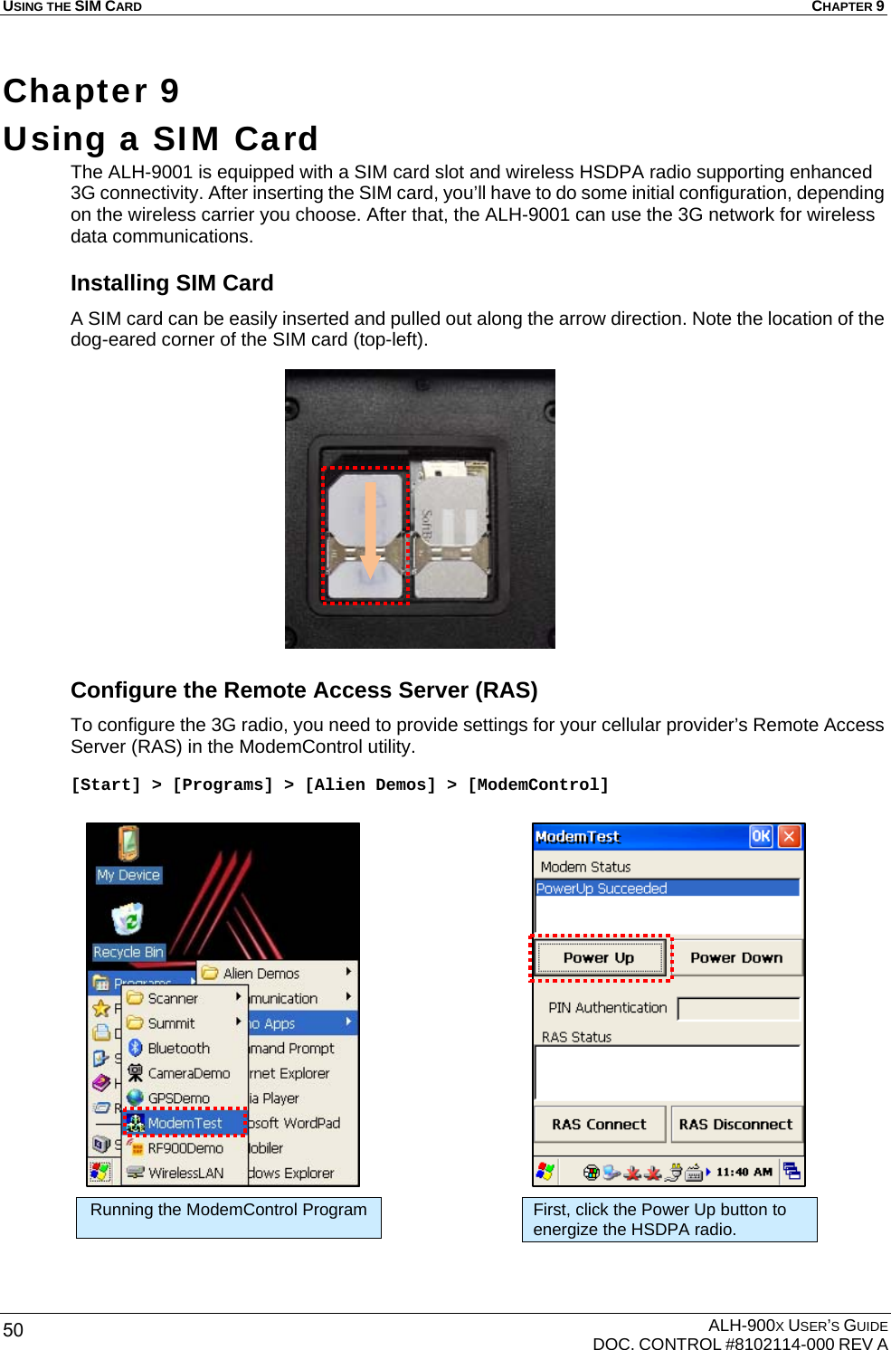 USING THE SIM CARD  CHAPTER 9  ALH-900X USER’S GUIDE   DOC. CONTROL #8102114-000 REV A 50 Chapter 9  Using a SIM Card   The ALH-9001 is equipped with a SIM card slot and wireless HSDPA radio supporting enhanced 3G connectivity. After inserting the SIM card, you’ll have to do some initial configuration, depending on the wireless carrier you choose. After that, the ALH-9001 can use the 3G network for wireless data communications. Installing SIM Card A SIM card can be easily inserted and pulled out along the arrow direction. Note the location of the dog-eared corner of the SIM card (top-left).               Configure the Remote Access Server (RAS) To configure the 3G radio, you need to provide settings for your cellular provider’s Remote Access Server (RAS) in the ModemControl utility.  [Start] &gt; [Programs] &gt; [Alien Demos] &gt; [ModemControl]                       Running the ModemControl Program First, click the Power Up button to energize the HSDPA radio. 