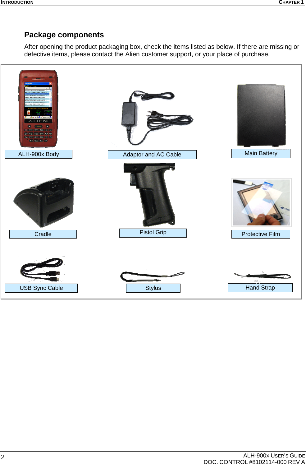 INTRODUCTION  CHAPTER 1  ALH-900X USER’S GUIDE   DOC. CONTROL #8102114-000 REV A 2 Package components After opening the product packaging box, check the items listed as below. If there are missing or defective items, please contact the Alien customer support, or your place of purchase.                                  Protective Film Adaptor and AC Cable USB Sync Cable  Stylus Main Battery Hand Strap Cradle ALH-900x Body Pistol Grip 