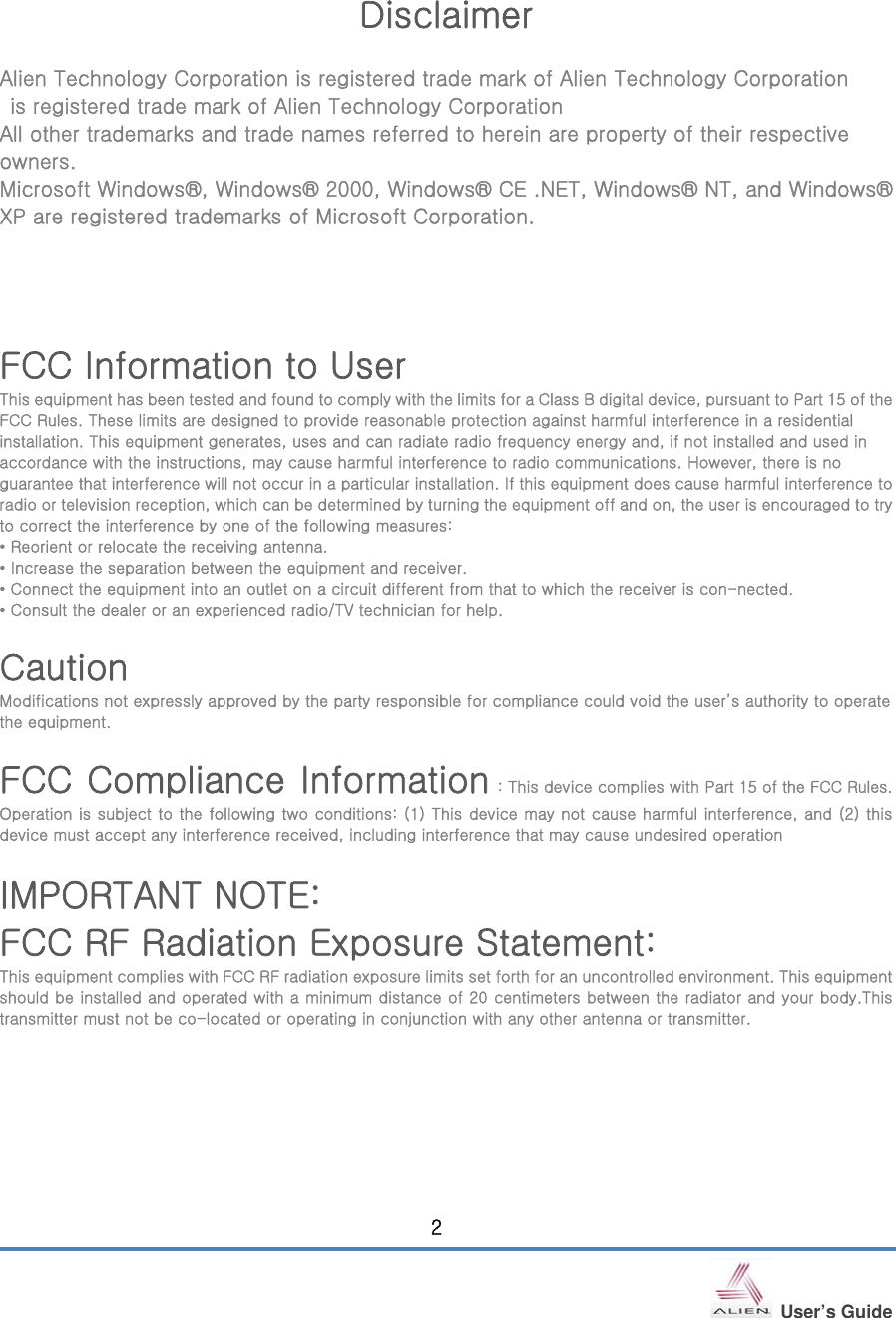   User’s Guide 2   Disclaimer  Alien Technology Corporation is registered trade mark of Alien Technology Corporation     is registered trade mark of Alien Technology Corporation All other trademarks and trade names referred to herein are property of their respective owners. Microsoft Windows®, Windows® 2000, Windows® CE .NET, Windows® NT, and Windows® XP are registered trademarks of Microsoft Corporation.     FCC Information to User This equipment has been tested and found to comply with the limits for a Class B digital device, pursuant to Part 15 of the FCC Rules. These limits are designed to provide reasonable protection against harmful interference in a residential installation. This equipment generates, uses and can radiate radio frequency energy and, if not installed and used in accordance with the instructions, may cause harmful interference to radio communications. However, there is no guarantee that interference will not occur in a particular installation. If this equipment does cause harmful interference to radio or television reception, which can be determined by turning the equipment off and on, the user is encouraged to try to correct the interference by one of the following measures: • Reorient or relocate the receiving antenna. • Increase the separation between the equipment and receiver. • Connect the equipment into an outlet on a circuit different from that to which the receiver is con-nected. • Consult the dealer or an experienced radio/TV technician for help.  Caution Modifications not expressly approved by the party responsible for compliance could void the user’s authority to operate the equipment.  FCC Compliance Information : This device complies with Part 15 of the FCC Rules. Operation is subject to the following two conditions: (1) This device may not cause harmful interference, and (2) this device must accept any interference received, including interference that may cause undesired operation  IMPORTANT NOTE: FCC RF Radiation Exposure Statement: This equipment complies with FCC RF radiation exposure limits set forth for an uncontrolled environment. This equipment should be installed and operated with a minimum distance of 20 centimeters between the radiator and your body.This transmitter must not be co-located or operating in conjunction with any other antenna or transmitter. 