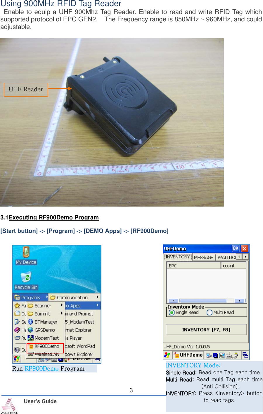    User’s Guide 3Using 900MHz RFID Tag Reader  Enable to equip a UHF 900Mhz Tag Reader. Enable to read and write RFID Tag which supported protocol of EPC GEN2.    The Frequency range is 850MHz ~ 960MHz, and could adjustable.                            3.1Executing RF900Demo Program  [Start button] -&gt; [Program] -&gt; [DEMO Apps] -&gt; [RF900Demo]                     UHF Reader Run RF900Demo Program INVENTORY Mode: Single Read: Read one Tag each time.Multi  Read:  Read multi  Tag  each  time (Anti Collision). INVENTORY: Press  &lt;Inventory&gt;  button to read tags. 