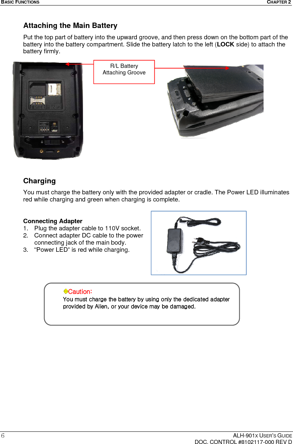 BASIC FUNCTIONS  CHAPTER 2  ALH-901X USER’S GUIDE   DOC. CONTROL #8102117-000 REV D 6 Attaching the Main Battery Put the top part of battery into the upward groove, and then press down on the bottom part of the battery into the battery compartment. Slide the battery latch to the left (LOCK side) to attach the battery firmly.                 Charging You must charge the battery only with the provided adapter or cradle. The Power LED illuminates red while charging and green when charging is complete.  Connecting Adapter 1.  Plug the adapter cable to 110V socket. 2.  Connect adapter DC cable to the power connecting jack of the main body. 3.  “Power LED” is red while charging.           Caution: You must charge the battery by using only the dedicated adapter provided by Alien, or your device may be damaged. R/L Battery Attaching Groove 