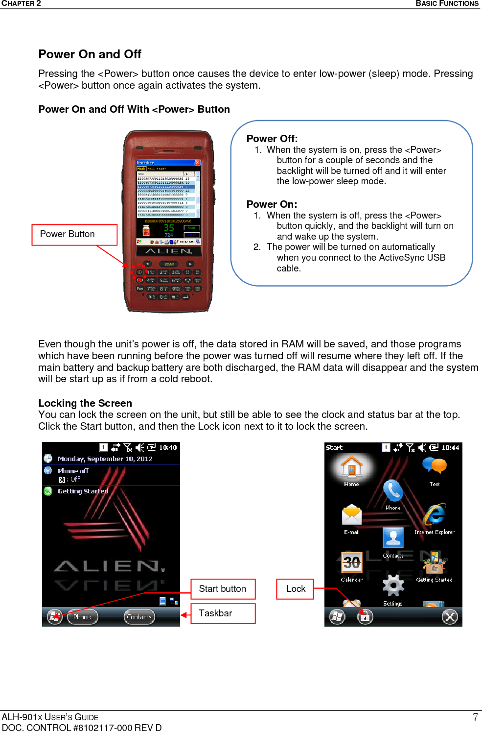 CHAPTER 2   BASIC FUNCTIONS  ALH-901X USER’S GUIDE DOC. CONTROL #8102117-000 REV D 7Power On and Off   Pressing the &lt;Power&gt; button once causes the device to enter low-power (sleep) mode. Pressing &lt;Power&gt; button once again activates the system.   Power On and Off With &lt;Power&gt; Button                    Even though the unit’s power is off, the data stored in RAM will be saved, and those programs which have been running before the power was turned off will resume where they left off. If the main battery and backup battery are both discharged, the RAM data will disappear and the system will be start up as if from a cold reboot.   Locking the Screen You can lock the screen on the unit, but still be able to see the clock and status bar at the top. Click the Start button, and then the Lock icon next to it to lock the screen.                       Power Off: 1.  When the system is on, press the &lt;Power&gt; button for a couple of seconds and the backlight will be turned off and it will enter the low-power sleep mode.  Power On: 1.  When the system is off, press the &lt;Power&gt; button quickly, and the backlight will turn on and wake up the system. 2.  The power will be turned on automatically when you connect to the ActiveSync USB cable. Power Button Start button Taskbar Lock 