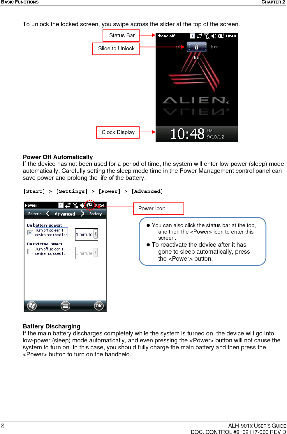 BASIC FUNCTIONS  CHAPTER 2  ALH-901X USER’S GUIDE   DOC. CONTROL #8102117-000 REV D 8 To unlock the locked screen, you swipe across the slider at the top of the screen.                  Power Off Automatically If the device has not been used for a period of time, the system will enter low-power (sleep) mode automatically. Carefully setting the sleep mode time in the Power Management control panel can save power and prolong the life of the battery.  [Start] &gt; [Settings] &gt; [Power] &gt; [Advanced]                Battery Discharging If the main battery discharges completely while the system is turned on, the device will go into low-power (sleep) mode automatically, and even pressing the &lt;Power&gt; button will not cause the system to turn on. In this case, you should fully charge the main battery and then press the &lt;Power&gt; button to turn on the handheld.      You can also click the status bar at the top, and then the &lt;Power&gt; icon to enter this screen.  To reactivate the device after it has gone to sleep automatically, press the &lt;Power&gt; button.Status Bar Slide to Unlock Clock Display Power Icon 