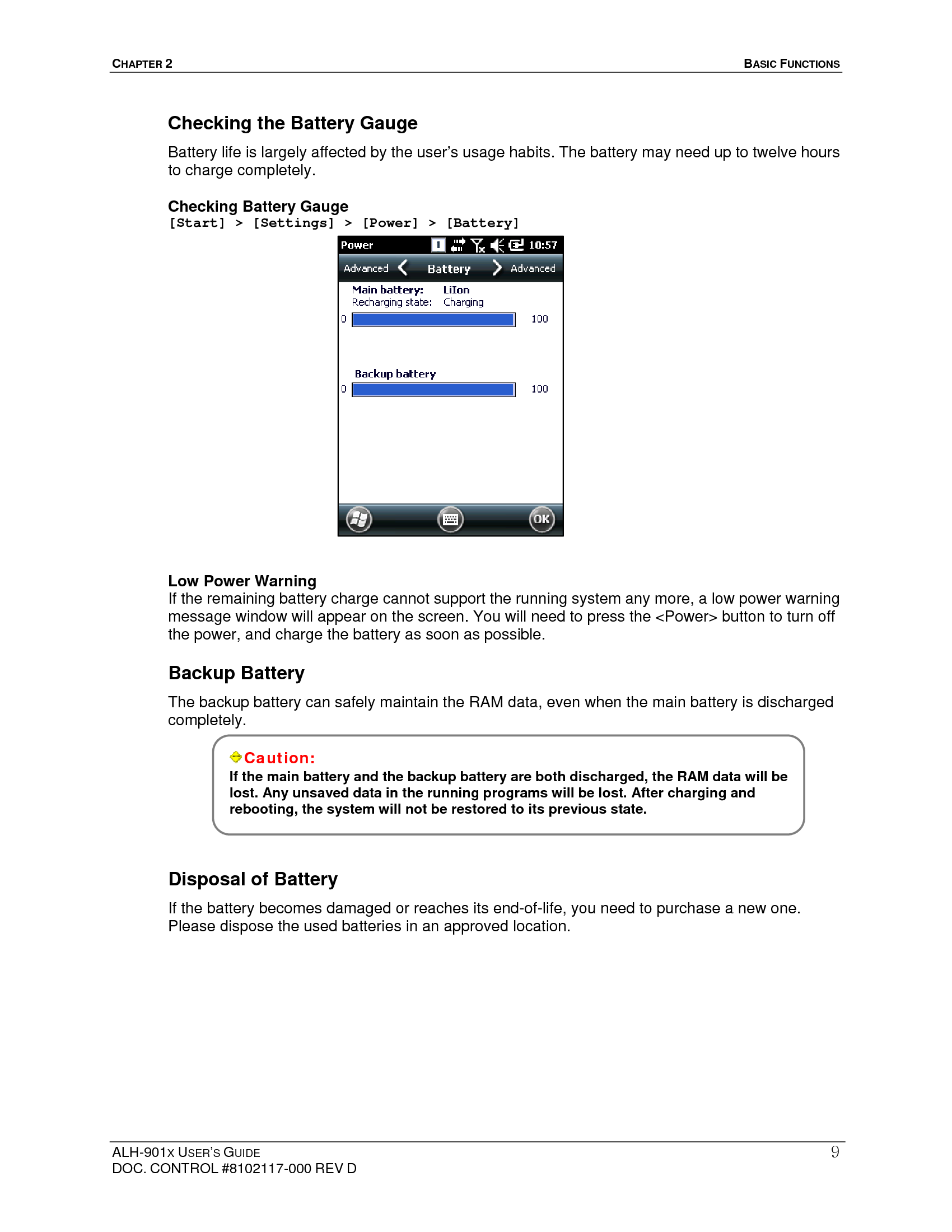 CHAPTER 2   BASIC FUNCTIONS  ALH-901X USER’S GUIDE DOC. CONTROL #8102117-000 REV D 9Checking the Battery Gauge Battery life is largely affected by the user’s usage habits. The battery may need up to twelve hours to charge completely. Checking Battery Gauge [Start] &gt; [Settings] &gt; [Power] &gt; [Battery]                   Low Power Warning If the remaining battery charge cannot support the running system any more, a low power warning message window will appear on the screen. You will need to press the &lt;Power&gt; button to turn off the power, and charge the battery as soon as possible. Backup Battery The backup battery can safely maintain the RAM data, even when the main battery is discharged completely.      Disposal of Battery If the battery becomes damaged or reaches its end-of-life, you need to purchase a new one. Please dispose the used batteries in an approved location.      Caution: If the main battery and the backup battery are both discharged, the RAM data will be lost. Any unsaved data in the running programs will be lost. After charging and rebooting, the system will not be restored to its previous state.  
