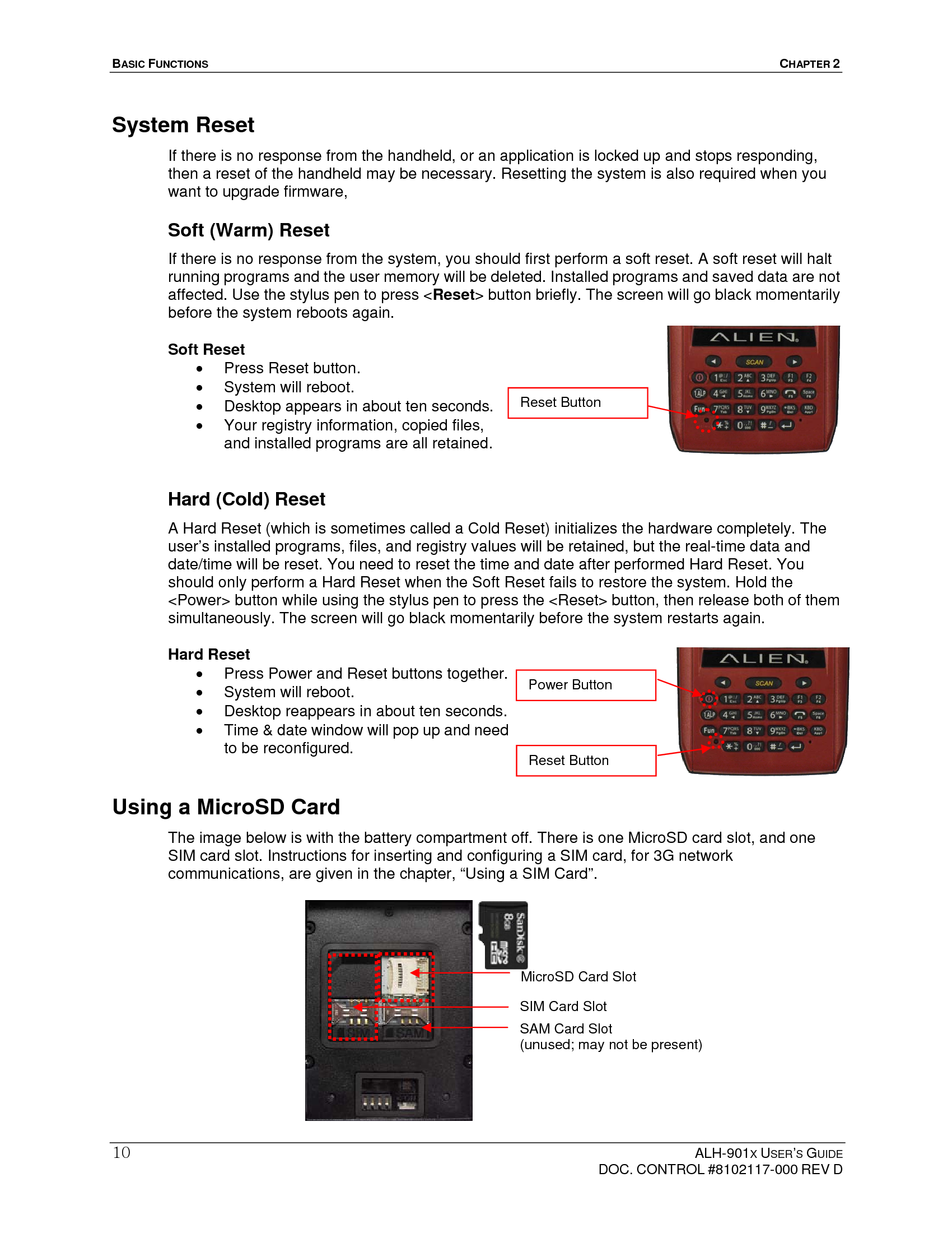 BASIC FUNCTIONS  CHAPTER 2  ALH-901X USER’S GUIDE   DOC. CONTROL #8102117-000 REV D 10System Reset If there is no response from the handheld, or an application is locked up and stops responding, then a reset of the handheld may be necessary. Resetting the system is also required when you want to upgrade firmware,   Soft (Warm) Reset If there is no response from the system, you should first perform a soft reset. A soft reset will halt running programs and the user memory will be deleted. Installed programs and saved data are not affected. Use the stylus pen to press &lt;Reset&gt; button briefly. The screen will go black momentarily before the system reboots again. Soft Reset   Press Reset button.   System will reboot.   Desktop appears in about ten seconds.   Your registry information, copied files, and installed programs are all retained.    Hard (Cold) Reset   A Hard Reset (which is sometimes called a Cold Reset) initializes the hardware completely. The user’s installed programs, files, and registry values will be retained, but the real-time data and date/time will be reset. You need to reset the time and date after performed Hard Reset. You should only perform a Hard Reset when the Soft Reset fails to restore the system. Hold the &lt;Power&gt; button while using the stylus pen to press the &lt;Reset&gt; button, then release both of them simultaneously. The screen will go black momentarily before the system restarts again.   Hard Reset   Press Power and Reset buttons together.   System will reboot.   Desktop reappears in about ten seconds.   Time &amp; date window will pop up and need to be reconfigured. Using a MicroSD Card The image below is with the battery compartment off. There is one MicroSD card slot, and one SIM card slot. Instructions for inserting and configuring a SIM card, for 3G network communications, are given in the chapter, “Using a SIM Card”.               Reset Button Reset Button Power Button MicroSD Card SlotSIM Card Slot SAM Card Slot (unused; may not be present) 