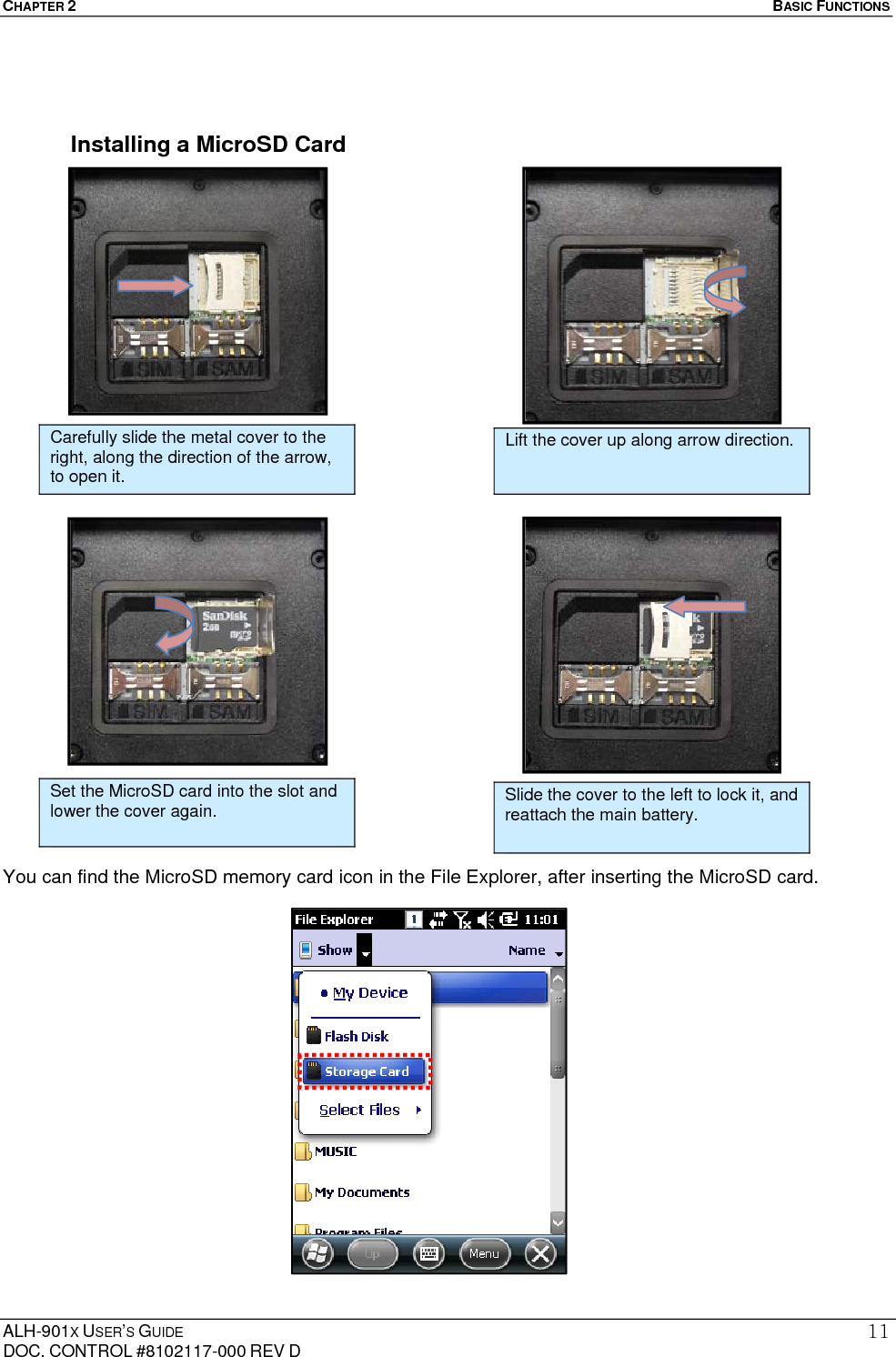 CHAPTER 2   BASIC FUNCTIONS  ALH-901X USER’S GUIDE DOC. CONTROL #8102117-000 REV D 11  Installing a MicroSD Card                                 You can find the MicroSD memory card icon in the File Explorer, after inserting the MicroSD card.                   Carefully slide the metal cover to the right, along the direction of the arrow, to open it. Lift the cover up along arrow direction. Set the MicroSD card into the slot and lower the cover again.   Slide the cover to the left to lock it, and reattach the main battery. 