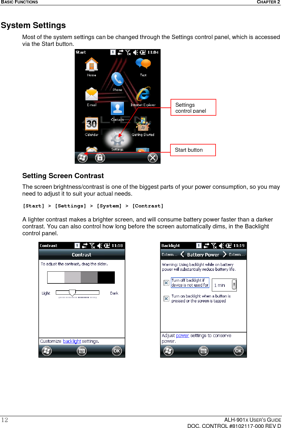 BASIC FUNCTIONS  CHAPTER 2  ALH-901X USER’S GUIDE   DOC. CONTROL #8102117-000 REV D 12System Settings Most of the system settings can be changed through the Settings control panel, which is accessed via the Start button.                  Setting Screen Contrast The screen brightness/contrast is one of the biggest parts of your power consumption, so you may need to adjust it to suit your actual needs.  [Start] &gt; [Settings] &gt; [System] &gt; [Contrast]  A lighter contrast makes a brighter screen, and will consume battery power faster than a darker contrast. You can also control how long before the screen automatically dims, in the Backlight control panel.   Start button Settings control panel