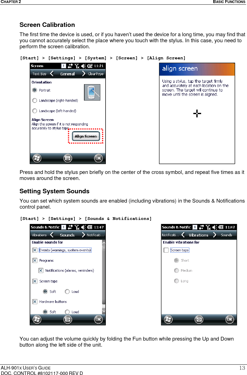 CHAPTER 2   BASIC FUNCTIONS  ALH-901X USER’S GUIDE DOC. CONTROL #8102117-000 REV D 13Screen Calibration The first time the device is used, or if you haven’t used the device for a long time, you may find that you cannot accurately select the place where you touch with the stylus. In this case, you need to perform the screen calibration.    [Start] &gt; [Settings] &gt; [System] &gt; [Screen] &gt; [Align Screen]                   Press and hold the stylus pen briefly on the center of the cross symbol, and repeat five times as it moves around the screen. Setting System Sounds You can set which system sounds are enabled (including vibrations) in the Sounds &amp; Notifications control panel.  [Start] &gt; [Settings] &gt; [Sounds &amp; Notifications]                    You can adjust the volume quickly by folding the Fun button while pressing the Up and Down button along the left side of the unit.  