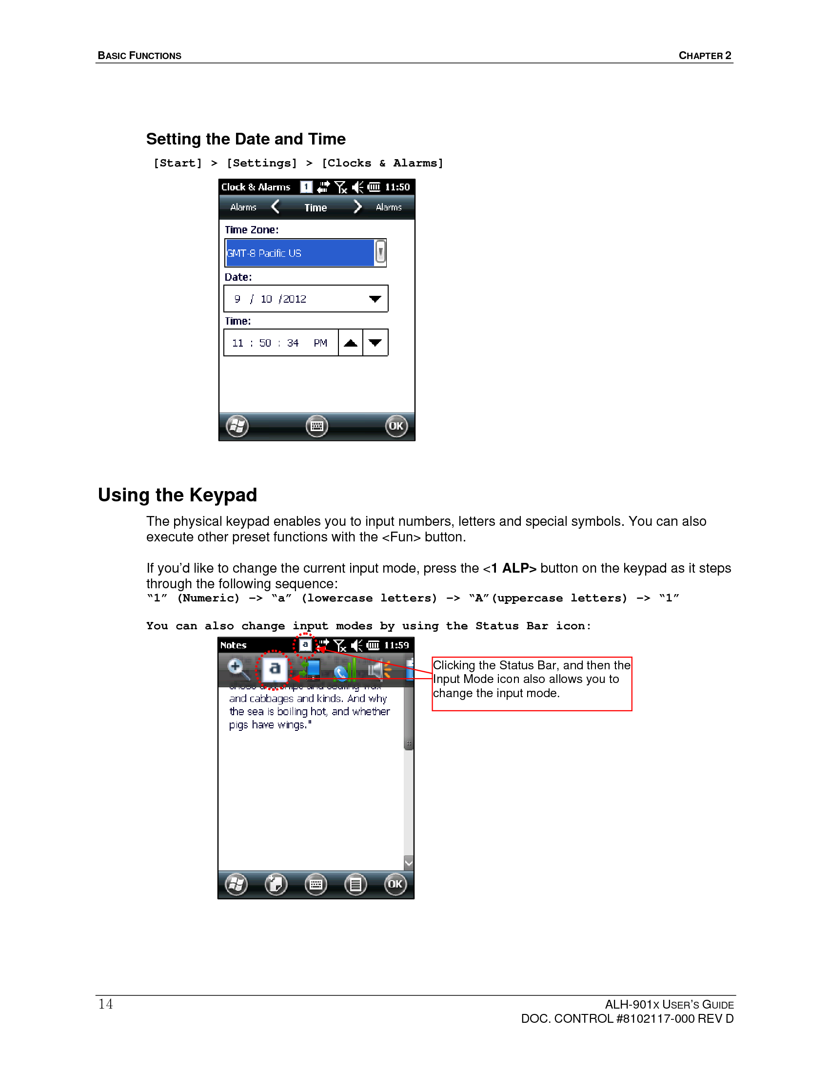 BASIC FUNCTIONS  CHAPTER 2  ALH-901X USER’S GUIDE   DOC. CONTROL #8102117-000 REV D 14 Setting the Date and Time  [Start] &gt; [Settings] &gt; [Clocks &amp; Alarms]                   Using the Keypad   The physical keypad enables you to input numbers, letters and special symbols. You can also execute other preset functions with the &lt;Fun&gt; button.  If you’d like to change the current input mode, press the &lt;1 ALP&gt; button on the keypad as it steps through the following sequence: “1” (Numeric) -&gt; “a” (lowercase letters) -&gt; “A”(uppercase letters) -&gt; “1”  You can also change input modes by using the Status Bar icon:                   Clicking the Status Bar, and then the Input Mode icon also allows you to change the input mode. 