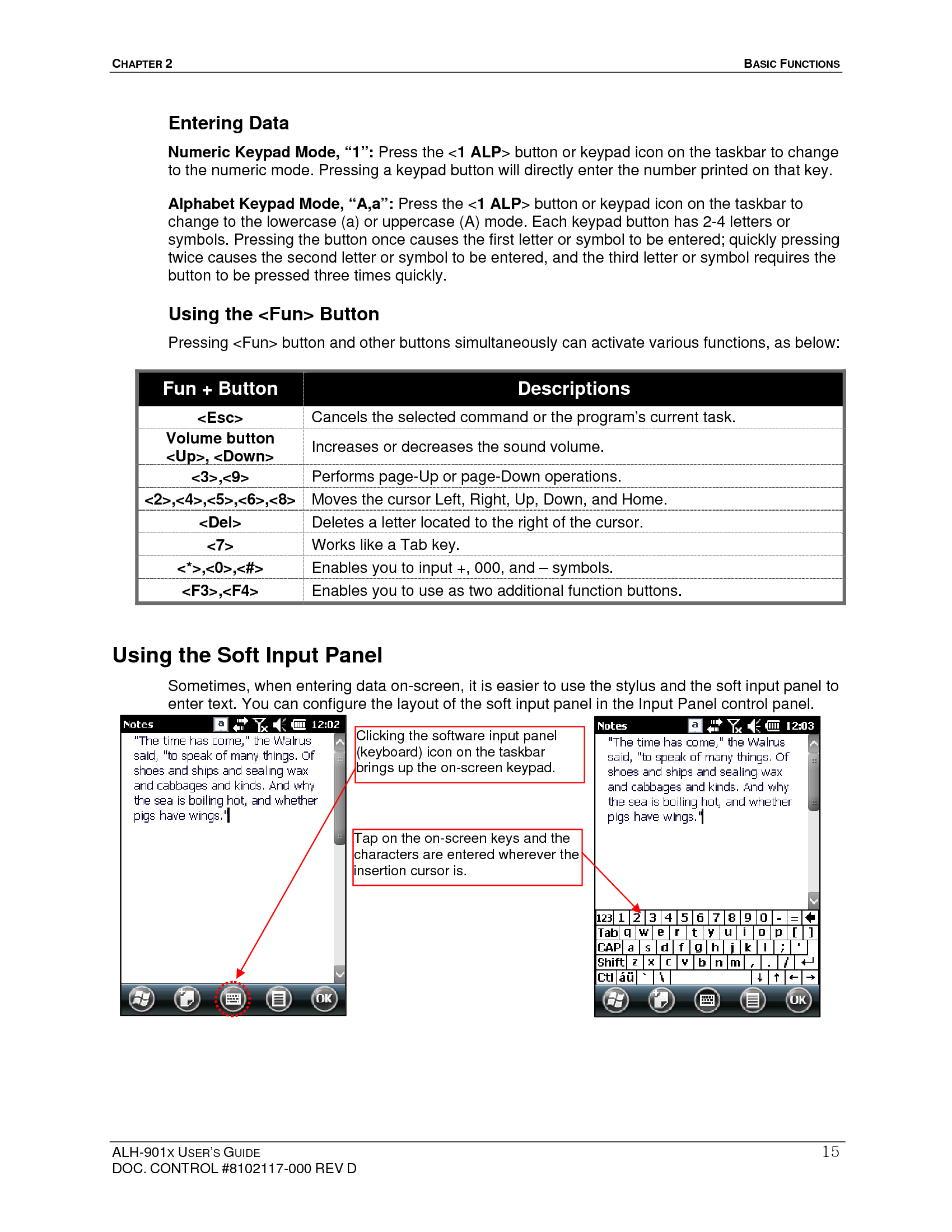CHAPTER 2   BASIC FUNCTIONS  ALH-901X USER’S GUIDE DOC. CONTROL #8102117-000 REV D 15Entering Data Numeric Keypad Mode, “1”: Press the &lt;1 ALP&gt; button or keypad icon on the taskbar to change to the numeric mode. Pressing a keypad button will directly enter the number printed on that key.  Alphabet Keypad Mode, “A,a”: Press the &lt;1 ALP&gt; button or keypad icon on the taskbar to change to the lowercase (a) or uppercase (A) mode. Each keypad button has 2-4 letters or symbols. Pressing the button once causes the first letter or symbol to be entered; quickly pressing twice causes the second letter or symbol to be entered, and the third letter or symbol requires the button to be pressed three times quickly. Using the &lt;Fun&gt; Button Pressing &lt;Fun&gt; button and other buttons simultaneously can activate various functions, as below:    Fun + Button  Descriptions &lt;Esc&gt;  Cancels the selected command or the program’s current task. Volume button &lt;Up&gt;, &lt;Down&gt;  Increases or decreases the sound volume. &lt;3&gt;,&lt;9&gt;  Performs page-Up or page-Down operations.   &lt;2&gt;,&lt;4&gt;,&lt;5&gt;,&lt;6&gt;,&lt;8&gt;  Moves the cursor Left, Right, Up, Down, and Home. &lt;Del&gt;  Deletes a letter located to the right of the cursor. &lt;7&gt;  Works like a Tab key. &lt;*&gt;,&lt;0&gt;,&lt;#&gt;  Enables you to input +, 000, and – symbols. &lt;F3&gt;,&lt;F4&gt;  Enables you to use as two additional function buttons. Using the Soft Input Panel   Sometimes, when entering data on-screen, it is easier to use the stylus and the soft input panel to enter text. You can configure the layout of the soft input panel in the Input Panel control panel.                    Clicking the software input panel (keyboard) icon on the taskbar brings up the on-screen keypad. Tap on the on-screen keys and the characters are entered wherever the insertion cursor is. 