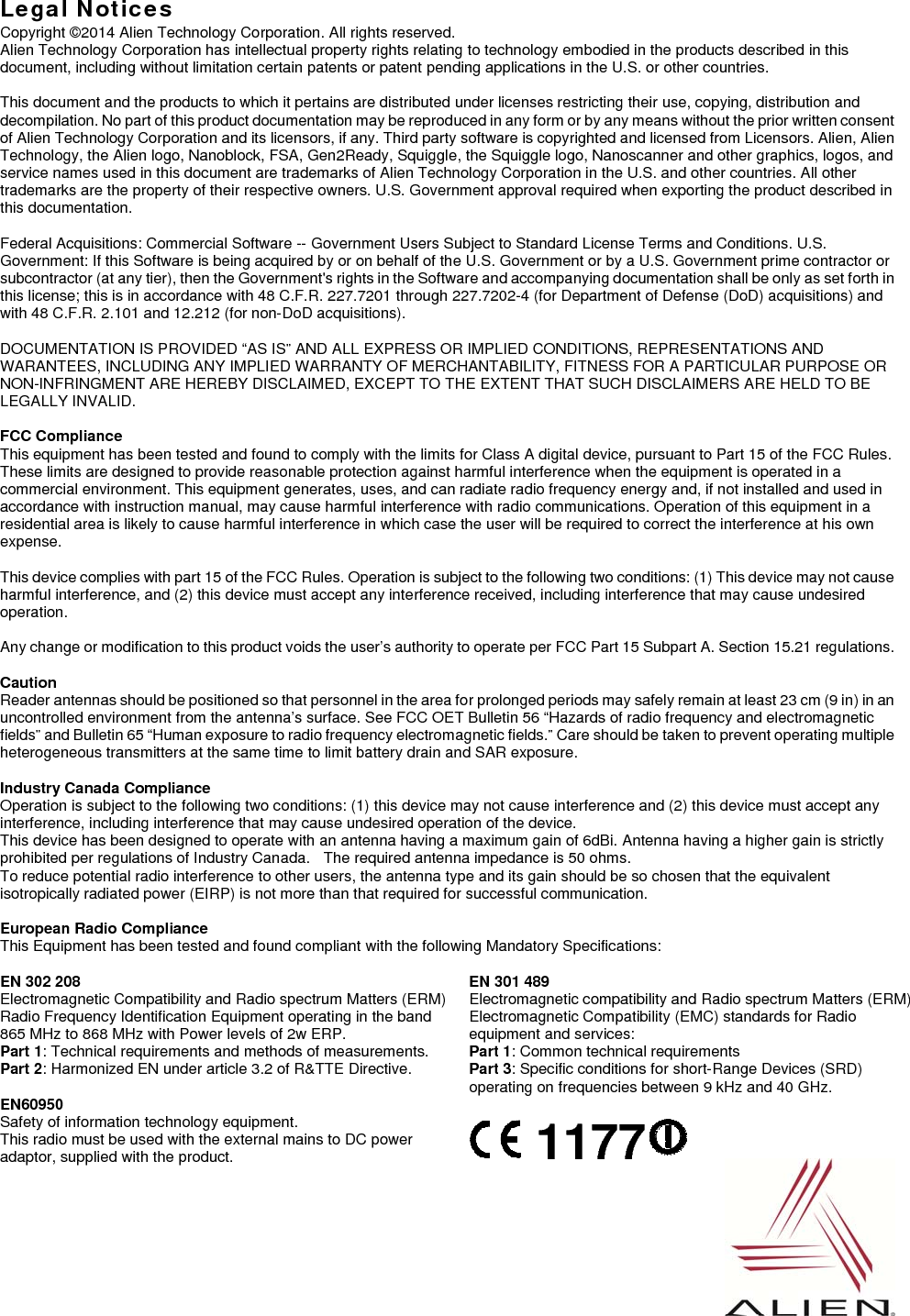   Legal Notices Copyright ©2014 Alien Technology Corporation. All rights reserved. Alien Technology Corporation has intellectual property rights relating to technology embodied in the products described in this document, including without limitation certain patents or patent pending applications in the U.S. or other countries.  This document and the products to which it pertains are distributed under licenses restricting their use, copying, distribution and decompilation. No part of this product documentation may be reproduced in any form or by any means without the prior written consent of Alien Technology Corporation and its licensors, if any. Third party software is copyrighted and licensed from Licensors. Alien, Alien Technology, the Alien logo, Nanoblock, FSA, Gen2Ready, Squiggle, the Squiggle logo, Nanoscanner and other graphics, logos, and service names used in this document are trademarks of Alien Technology Corporation in the U.S. and other countries. All other trademarks are the property of their respective owners. U.S. Government approval required when exporting the product described in this documentation.  Federal Acquisitions: Commercial Software -- Government Users Subject to Standard License Terms and Conditions. U.S. Government: If this Software is being acquired by or on behalf of the U.S. Government or by a U.S. Government prime contractor or subcontractor (at any tier), then the Government&apos;s rights in the Software and accompanying documentation shall be only as set forth in this license; this is in accordance with 48 C.F.R. 227.7201 through 227.7202-4 (for Department of Defense (DoD) acquisitions) and with 48 C.F.R. 2.101 and 12.212 (for non-DoD acquisitions).  DOCUMENTATION IS PROVIDED “AS IS” AND ALL EXPRESS OR IMPLIED CONDITIONS, REPRESENTATIONS AND WARANTEES, INCLUDING ANY IMPLIED WARRANTY OF MERCHANTABILITY, FITNESS FOR A PARTICULAR PURPOSE OR NON-INFRINGMENT ARE HEREBY DISCLAIMED, EXCEPT TO THE EXTENT THAT SUCH DISCLAIMERS ARE HELD TO BE LEGALLY INVALID.  FCC Compliance This equipment has been tested and found to comply with the limits for Class A digital device, pursuant to Part 15 of the FCC Rules. These limits are designed to provide reasonable protection against harmful interference when the equipment is operated in a commercial environment. This equipment generates, uses, and can radiate radio frequency energy and, if not installed and used in accordance with instruction manual, may cause harmful interference with radio communications. Operation of this equipment in a residential area is likely to cause harmful interference in which case the user will be required to correct the interference at his own expense.  This device complies with part 15 of the FCC Rules. Operation is subject to the following two conditions: (1) This device may not cause harmful interference, and (2) this device must accept any interference received, including interference that may cause undesired operation.  Any change or modification to this product voids the user’s authority to operate per FCC Part 15 Subpart A. Section 15.21 regulations.  Caution Reader antennas should be positioned so that personnel in the area for prolonged periods may safely remain at least 23 cm (9 in) in an uncontrolled environment from the antenna’s surface. See FCC OET Bulletin 56 “Hazards of radio frequency and electromagnetic fields” and Bulletin 65 “Human exposure to radio frequency electromagnetic fields.” Care should be taken to prevent operating multiple heterogeneous transmitters at the same time to limit battery drain and SAR exposure.  Industry Canada Compliance Operation is subject to the following two conditions: (1) this device may not cause interference and (2) this device must accept any interference, including interference that may cause undesired operation of the device. This device has been designed to operate with an antenna having a maximum gain of 6dBi. Antenna having a higher gain is strictly prohibited per regulations of Industry Canada.    The required antenna impedance is 50 ohms. To reduce potential radio interference to other users, the antenna type and its gain should be so chosen that the equivalent isotropically radiated power (EIRP) is not more than that required for successful communication.  European Radio Compliance This Equipment has been tested and found compliant with the following Mandatory Specifications:  EN 302 208 Electromagnetic Compatibility and Radio spectrum Matters (ERM) Radio Frequency Identification Equipment operating in the band 865 MHz to 868 MHz with Power levels of 2w ERP. Part 1: Technical requirements and methods of measurements. Part 2: Harmonized EN under article 3.2 of R&amp;TTE Directive. EN 301 489 Electromagnetic compatibility and Radio spectrum Matters (ERM) Electromagnetic Compatibility (EMC) standards for Radio equipment and services: Part 1: Common technical requirements Part 3: Specific conditions for short-Range Devices (SRD) operating on frequencies between 9 kHz and 40 GHz. EN60950 Safety of information technology equipment. This radio must be used with the external mains to DC power adaptor, supplied with the product.     1177   