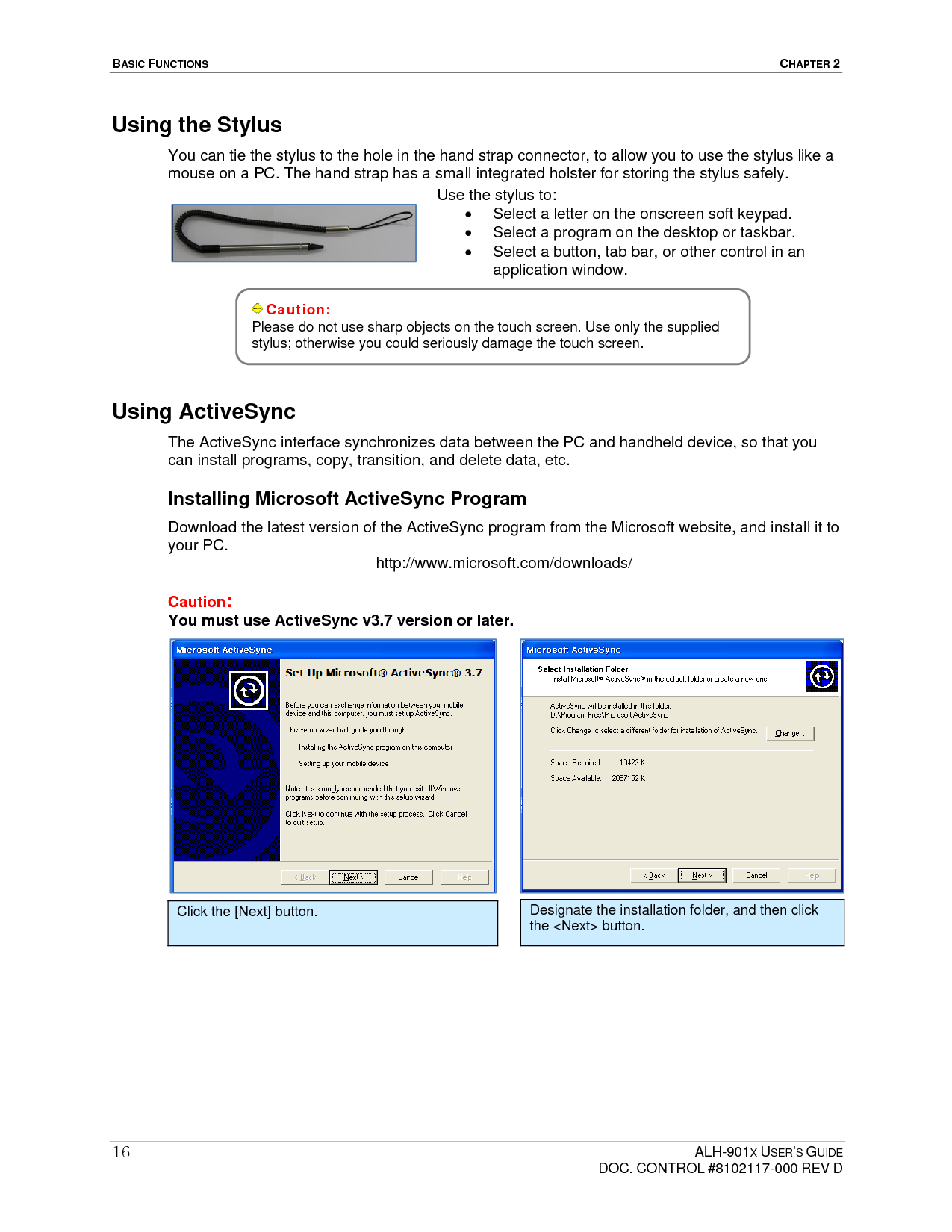 BASIC FUNCTIONS  CHAPTER 2  ALH-901X USER’S GUIDE   DOC. CONTROL #8102117-000 REV D 16Using the Stylus You can tie the stylus to the hole in the hand strap connector, to allow you to use the stylus like a mouse on a PC. The hand strap has a small integrated holster for storing the stylus safely.           Using ActiveSync The ActiveSync interface synchronizes data between the PC and handheld device, so that you can install programs, copy, transition, and delete data, etc. Installing Microsoft ActiveSync Program Download the latest version of the ActiveSync program from the Microsoft website, and install it to your PC.  http://www.microsoft.com/downloads/  Caution:  You must use ActiveSync v3.7 version or later.                    Caution: Please do not use sharp objects on the touch screen. Use only the supplied stylus; otherwise you could seriously damage the touch screen.   Use the stylus to:   Select a letter on the onscreen soft keypad.   Select a program on the desktop or taskbar.   Select a button, tab bar, or other control in an application window. Click the [Next] button.  Designate the installation folder, and then click the &lt;Next&gt; button. 