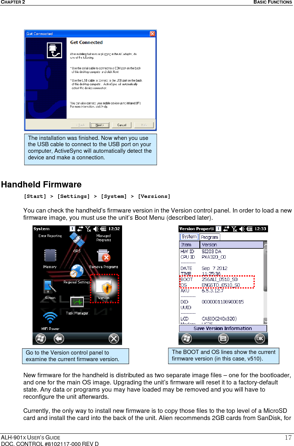 CHAPTER 2   BASIC FUNCTIONS  ALH-901X USER’S GUIDE DOC. CONTROL #8102117-000 REV D 17                    Handheld Firmware [Start] &gt; [Settings] &gt; [System] &gt; [Versions]  You can check the handheld’s firmware version in the Version control panel. In order to load a new firmware image, you must use the unit’s Boot Menu (described later).                           New firmware for the handheld is distributed as two separate image files – one for the bootloader, and one for the main OS image. Upgrading the unit’s firmware will reset it to a factory-default state. Any data or programs you may have loaded may be removed and you will have to reconfigure the unit afterwards.  Currently, the only way to install new firmware is to copy those files to the top level of a MicroSD card and install the card into the back of the unit. Alien recommends 2GB cards from SanDisk, for The installation was finished. Now when you use the USB cable to connect to the USB port on your computer, ActiveSync will automatically detect the device and make a connection. Go to the Version control panel to examine the current firmware version. The BOOT and OS lines show the current firmware version (in this case, v510). 