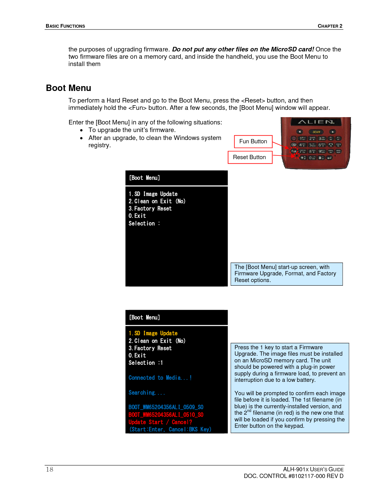 BASIC FUNCTIONS  CHAPTER 2  ALH-901X USER’S GUIDE   DOC. CONTROL #8102117-000 REV D 18the purposes of upgrading firmware. Do not put any other files on the MicroSD card! Once the two firmware files are on a memory card, and inside the handheld, you use the Boot Menu to install them Boot Menu To perform a Hard Reset and go to the Boot Menu, press the &lt;Reset&gt; button, and then immediately hold the &lt;Fun&gt; button. After a few seconds, the [Boot Menu] window will appear.  Enter the [Boot Menu] in any of the following situations:   To upgrade the unit’s firmware.   After an upgrade, to clean the Windows system registry.    [Boot Menu] 1.SD Image Update 2.Clean on Exit (No) 3.Factory Reset 0.Exit Selection :                                 [Boot Menu] 1.SD Image Update 2.Clean on Exit (No) 3.Factory Reset 0.Exit Selection :1  Connected to Media...!  Searching....  BOOT_WM65204356ALI_0509_S0 BOOT_WM65204356ALI_0510_S0 Update Start / Cancel? (Start:Enter, Cancel:BKS Key) The [Boot Menu] start-up screen, with Firmware Upgrade, Format, and Factory Reset options. Fun Button Reset Button Press the 1 key to start a Firmware Upgrade. The image files must be installed on an MicroSD memory card. The unit should be powered with a plug-in power supply during a firmware load, to prevent an interruption due to a low battery.  You will be prompted to confirm each image file before it is loaded. The 1st filename (in blue) is the currently-installed version, and the 2nd filename (in red) is the new one that will be loaded if you confirm by pressing the Enter button on the keypad. 