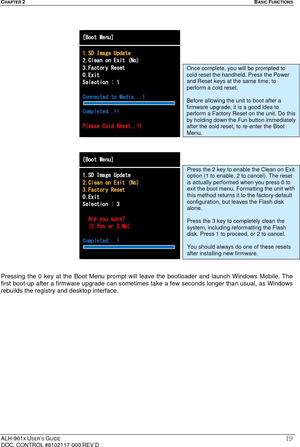 CHAPTER 2   BASIC FUNCTIONS  ALH-901X USER’S GUIDE DOC. CONTROL #8102117-000 REV D 19                                   Pressing the 0 key at the Boot Menu prompt will leave the bootloader and launch Windows Mobile. The first boot-up after a firmware upgrade can sometimes take a few seconds longer than usual, as Windows rebuilds the registry and desktop interface. [Boot Menu] 1.SD Image Update 2.Clean on Exit (No) 3.Factory Reset 0.Exit Selection : 1  Connected to Media...!  Completed..!!  Please Cold Reset..!!  [Boot Menu] 1.SD Image Update 2.Clean on Exit (No) 3.Factory Reset 0.Exit Selection : 3    Are you sure?   (1.Yes or 2.No)  Completed...!   Press the 2 key to enable the Clean on Exit option (1 to enable, 2 to cancel). The reset is actually performed when you press 0 to exit the boot menu. Formatting the unit with this method returns it to the factory-default configuration, but leaves the Flash disk alone.  Press the 3 key to completely clean the system, including reformatting the Flash disk. Press 1 to proceed, or 2 to cancel.    You should always do one of these resets after installing new firmware. Once complete, you will be prompted to cold reset the handheld. Press the Power and Reset keys at the same time, to perform a cold reset.  Before allowing the unit to boot after a firmware upgrade, it is a good idea to perform a Factory Reset on the unit. Do this by holding down the Fun button immediately after the cold reset, to re-enter the Boot Menu. 