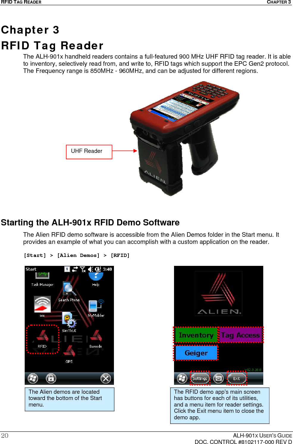 RFID TAG READER  CHAPTER 3  ALH-901X USER’S GUIDE   DOC. CONTROL #8102117-000 REV D 20Chapter 3  RFID Tag Reader The ALH-901x handheld readers contains a full-featured 900 MHz UHF RFID tag reader. It is able to inventory, selectively read from, and write to, RFID tags which support the EPC Gen2 protocol. The Frequency range is 850MHz - 960MHz, and can be adjusted for different regions.                   Starting the ALH-901x RFID Demo Software The Alien RFID demo software is accessible from the Alien Demos folder in the Start menu. It provides an example of what you can accomplish with a custom application on the reader.  [Start] &gt; [Alien Demos] &gt; [RFID]                       The Alien demos are located toward the bottom of the Start menu. The RFID demo app’s main screen has buttons for each of its utilities, and a menu item for reader settings. Click the Exit menu item to close the demo app. UHF Reader 