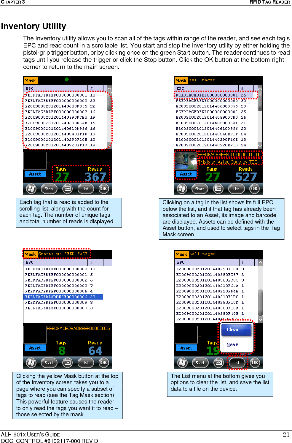 CHAPTER 3   RFID TAG READER ALH-901X USER’S GUIDE DOC. CONTROL #8102117-000 REV D 21Inventory Utility The Inventory utility allows you to scan all of the tags within range of the reader, and see each tag’s EPC and read count in a scrollable list. You start and stop the inventory utility by either holding the pistol-grip trigger button, or by clicking once on the green Start button. The reader continues to read tags until you release the trigger or click the Stop button. Click the OK button at the bottom-right corner to return to the main screen.                                            Clicking the yellow Mask button at the top of the Inventory screen takes you to a page where you can specify a subset of tags to read (see the Tag Mask section). This powerful feature causes the reader to only read the tags you want it to read – those selected by the mask. Each tag that is read is added to the scrolling list, along with the count for each tag. The number of unique tags and total number of reads is displayed. Clicking on a tag in the list shows its full EPC below the list, and if that tag has already been associated to an Asset, its image and barcode are displayed. Assets can be defined with the Asset button, and used to select tags in the Tag Mask screen. The List menu at the bottom gives you options to clear the list, and save the list data to a file on the device. 