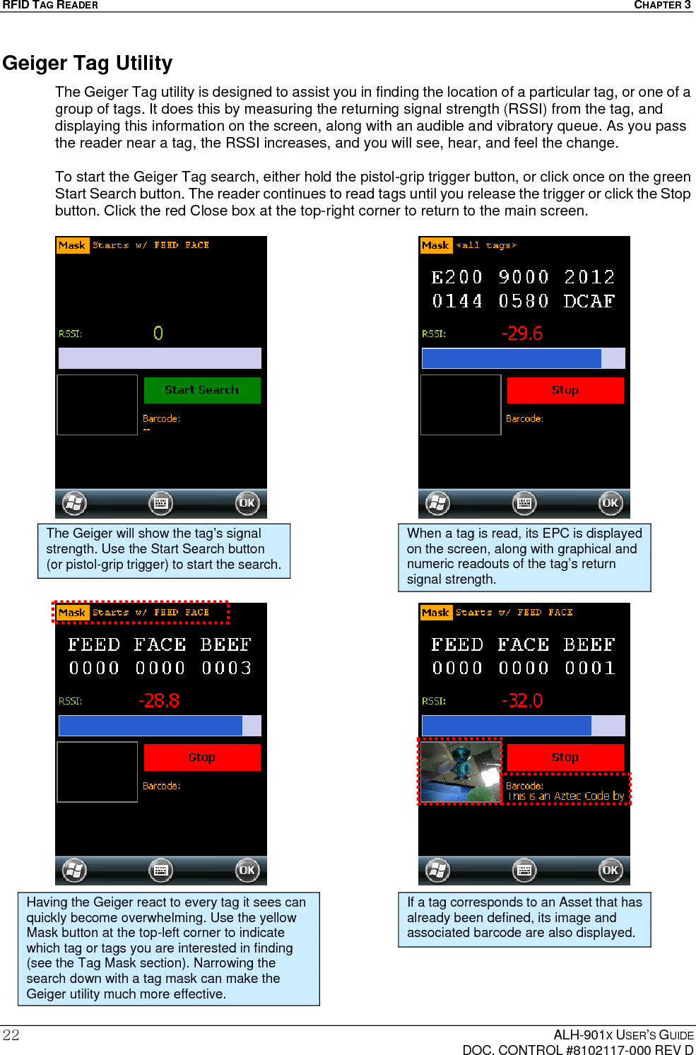 RFID TAG READER  CHAPTER 3  ALH-901X USER’S GUIDE   DOC. CONTROL #8102117-000 REV D 22Geiger Tag Utility The Geiger Tag utility is designed to assist you in finding the location of a particular tag, or one of a group of tags. It does this by measuring the returning signal strength (RSSI) from the tag, and displaying this information on the screen, along with an audible and vibratory queue. As you pass the reader near a tag, the RSSI increases, and you will see, hear, and feel the change.  To start the Geiger Tag search, either hold the pistol-grip trigger button, or click once on the green Start Search button. The reader continues to read tags until you release the trigger or click the Stop button. Click the red Close box at the top-right corner to return to the main screen.                                             The Geiger will show the tag’s signal strength. Use the Start Search button (or pistol-grip trigger) to start the search. When a tag is read, its EPC is displayed on the screen, along with graphical and numeric readouts of the tag’s return signal strength. Having the Geiger react to every tag it sees can quickly become overwhelming. Use the yellow Mask button at the top-left corner to indicate which tag or tags you are interested in finding (see the Tag Mask section). Narrowing the search down with a tag mask can make the Geiger utility much more effective. If a tag corresponds to an Asset that has already been defined, its image and associated barcode are also displayed. 