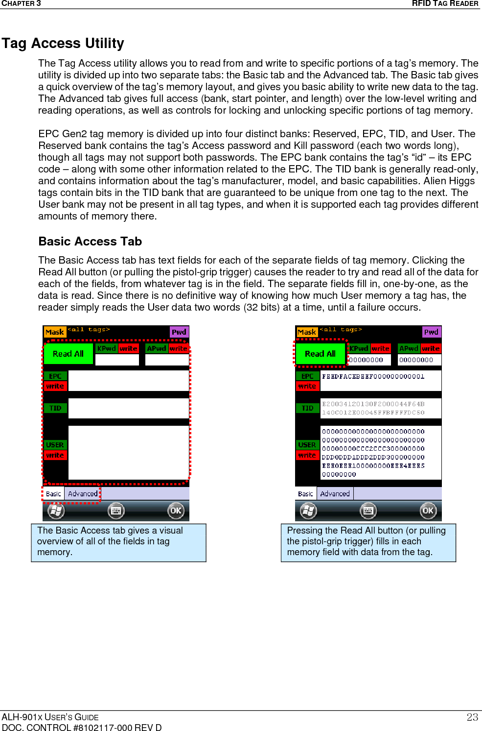 CHAPTER 3   RFID TAG READER ALH-901X USER’S GUIDE DOC. CONTROL #8102117-000 REV D 23Tag Access Utility The Tag Access utility allows you to read from and write to specific portions of a tag’s memory. The utility is divided up into two separate tabs: the Basic tab and the Advanced tab. The Basic tab gives a quick overview of the tag’s memory layout, and gives you basic ability to write new data to the tag. The Advanced tab gives full access (bank, start pointer, and length) over the low-level writing and reading operations, as well as controls for locking and unlocking specific portions of tag memory.  EPC Gen2 tag memory is divided up into four distinct banks: Reserved, EPC, TID, and User. The Reserved bank contains the tag’s Access password and Kill password (each two words long), though all tags may not support both passwords. The EPC bank contains the tag’s “id” – its EPC code – along with some other information related to the EPC. The TID bank is generally read-only, and contains information about the tag’s manufacturer, model, and basic capabilities. Alien Higgs tags contain bits in the TID bank that are guaranteed to be unique from one tag to the next. The User bank may not be present in all tag types, and when it is supported each tag provides different amounts of memory there. Basic Access Tab The Basic Access tab has text fields for each of the separate fields of tag memory. Clicking the Read All button (or pulling the pistol-grip trigger) causes the reader to try and read all of the data for each of the fields, from whatever tag is in the field. The separate fields fill in, one-by-one, as the data is read. Since there is no definitive way of knowing how much User memory a tag has, the reader simply reads the User data two words (32 bits) at a time, until a failure occurs.                       The Basic Access tab gives a visual overview of all of the fields in tag memory. Pressing the Read All button (or pulling the pistol-grip trigger) fills in each memory field with data from the tag. 
