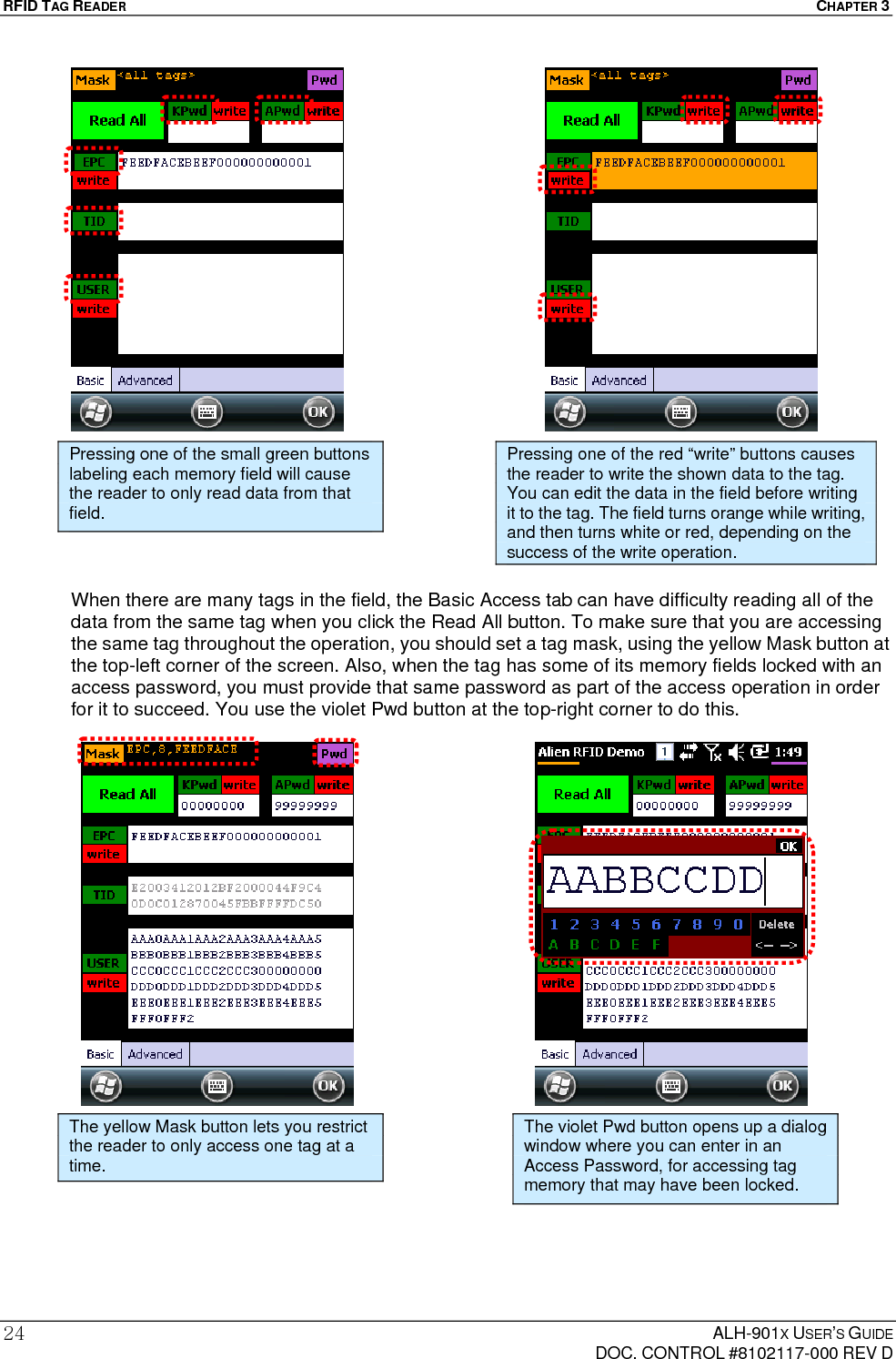 RFID TAG READER  CHAPTER 3  ALH-901X USER’S GUIDE   DOC. CONTROL #8102117-000 REV D 24                        When there are many tags in the field, the Basic Access tab can have difficulty reading all of the data from the same tag when you click the Read All button. To make sure that you are accessing the same tag throughout the operation, you should set a tag mask, using the yellow Mask button at the top-left corner of the screen. Also, when the tag has some of its memory fields locked with an access password, you must provide that same password as part of the access operation in order for it to succeed. You use the violet Pwd button at the top-right corner to do this.                       Pressing one of the small green buttons labeling each memory field will cause the reader to only read data from that field. Pressing one of the red “write” buttons causes the reader to write the shown data to the tag. You can edit the data in the field before writing it to the tag. The field turns orange while writing, and then turns white or red, depending on the success of the write operation. The yellow Mask button lets you restrict the reader to only access one tag at a time. The violet Pwd button opens up a dialog window where you can enter in an Access Password, for accessing tag memory that may have been locked. 
