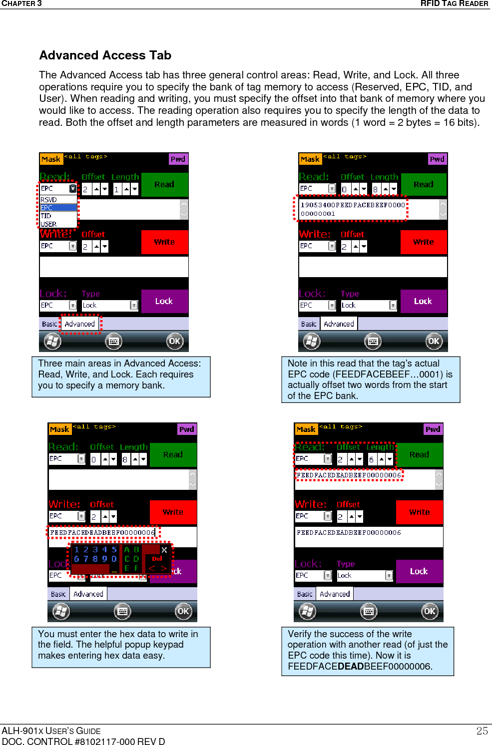CHAPTER 3   RFID TAG READER ALH-901X USER’S GUIDE DOC. CONTROL #8102117-000 REV D 25Advanced Access Tab The Advanced Access tab has three general control areas: Read, Write, and Lock. All three operations require you to specify the bank of tag memory to access (Reserved, EPC, TID, and User). When reading and writing, you must specify the offset into that bank of memory where you would like to access. The reading operation also requires you to specify the length of the data to read. Both the offset and length parameters are measured in words (1 word = 2 bytes = 16 bits).                                               Three main areas in Advanced Access: Read, Write, and Lock. Each requires you to specify a memory bank. Note in this read that the tag’s actual EPC code (FEEDFACEBEEF…0001) is actually offset two words from the start of the EPC bank. You must enter the hex data to write in the field. The helpful popup keypad makes entering hex data easy. Verify the success of the write operation with another read (of just the EPC code this time). Now it is FEEDFACEDEADBEEF00000006. 