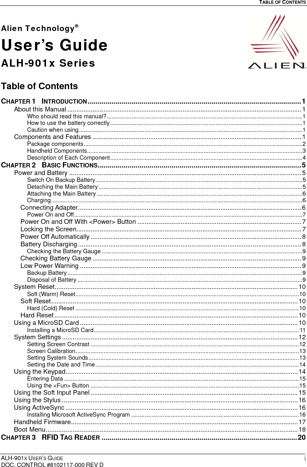   TABLE OF CONTENTS  ALH-901X USER’S GUIDE DOC. CONTROL #8102117-000 REV D iAlien Technology® User’s Guide ALH-901x Series  Table of Contents  CHAPTER 1  INTRODUCTION ........................................................................................................... 1About this Manual .................................................................................................................................. 1Who should read this manual? ....................................................................................................................... 1How to use the battery correctly ..................................................................................................................... 1Caution when using ........................................................................................................................................ 1Components and Features .................................................................................................................... 1Package components ..................................................................................................................................... 2Handheld Components ................................................................................................................................... 3Description of Each Component ..................................................................................................................... 4CHAPTER 2  BASIC FUNCTIONS ...................................................................................................... 5Power and Battery ................................................................................................................................. 5Switch On Backup Battery .............................................................................................................................. 5Detaching the Main Battery ............................................................................................................................ 5Attaching the Main Battery ............................................................................................................................. 6Charging ......................................................................................................................................................... 6Connecting Adapter ............................................................................................................................ 6Power On and Off ........................................................................................................................................... 7Power On and Off With &lt;Power&gt; Button ........................................................................................... 7Locking the Screen ............................................................................................................................. 7Power Off Automatically ..................................................................................................................... 8Battery Discharging ............................................................................................................................ 8Checking the Battery Gauge .......................................................................................................................... 9Checking Battery Gauge .................................................................................................................... 9Low Power Warning ........................................................................................................................... 9Backup Battery ............................................................................................................................................... 9Disposal of Battery ......................................................................................................................................... 9System Reset ....................................................................................................................................... 10Soft (Warm) Reset ........................................................................................................................................ 10Soft Reset ......................................................................................................................................... 10Hard (Cold) Reset ........................................................................................................................................ 10Hard Reset ....................................................................................................................................... 10Using a MicroSD Card ......................................................................................................................... 10Installing a MicroSD Card ............................................................................................................................. 11System Settings ................................................................................................................................... 12Setting Screen Contrast ............................................................................................................................... 12Screen Calibration ........................................................................................................................................ 13Setting System Sounds ................................................................................................................................ 13Setting the Date and Time ............................................................................................................................ 14Using the Keypad ................................................................................................................................. 14Entering Data ............................................................................................................................................... 15Using the &lt;Fun&gt; Button ............................................................................................................................... 15Using the Soft Input Panel ................................................................................................................... 15Using the Stylus ................................................................................................................................... 16Using ActiveSync ................................................................................................................................. 16Installing Microsoft ActiveSync Program ...................................................................................................... 16Handheld Firmware .............................................................................................................................. 17Boot Menu ............................................................................................................................................ 18CHAPTER 3  RFID TAG READER .................................................................................................. 20