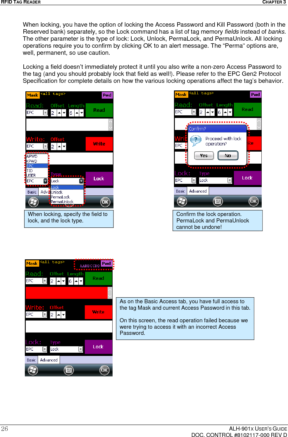 RFID TAG READER  CHAPTER 3  ALH-901X USER’S GUIDE   DOC. CONTROL #8102117-000 REV D 26When locking, you have the option of locking the Access Password and Kill Password (both in the Reserved bank) separately, so the Lock command has a list of tag memory fields instead of banks. The other parameter is the type of lock: Lock, Unlock, PermaLock, and PermaUnlock. All locking operations require you to confirm by clicking OK to an alert message. The “Perma” options are, well, permanent, so use caution.  Locking a field doesn’t immediately protect it until you also write a non-zero Access Password to the tag (and you should probably lock that field as well!). Please refer to the EPC Gen2 Protocol Specification for complete details on how the various locking operations affect the tag’s behavior.                                             When locking, specify the field to lock, and the lock type. Confirm the lock operation. PermaLock and PermaUnlock cannot be undone! As on the Basic Access tab, you have full access to the tag Mask and current Access Password in this tab.  On this screen, the read operation failed because we were trying to access it with an incorrect Access Password. 