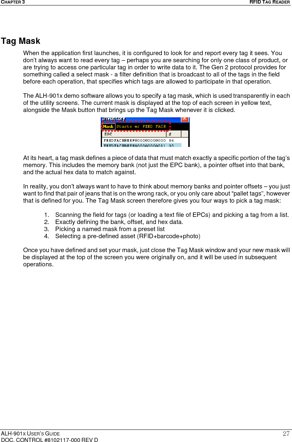 CHAPTER 3   RFID TAG READER ALH-901X USER’S GUIDE DOC. CONTROL #8102117-000 REV D 27Tag Mask When the application first launches, it is configured to look for and report every tag it sees. You don’t always want to read every tag – perhaps you are searching for only one class of product, or are trying to access one particular tag in order to write data to it. The Gen 2 protocol provides for something called a select mask - a filter definition that is broadcast to all of the tags in the field before each operation, that specifies which tags are allowed to participate in that operation.  The ALH-901x demo software allows you to specify a tag mask, which is used transparently in each of the utility screens. The current mask is displayed at the top of each screen in yellow text, alongside the Mask button that brings up the Tag Mask whenever it is clicked.  At its heart, a tag mask defines a piece of data that must match exactly a specific portion of the tag’s memory. This includes the memory bank (not just the EPC bank), a pointer offset into that bank, and the actual hex data to match against.  In reality, you don’t always want to have to think about memory banks and pointer offsets – you just want to find that pair of jeans that is on the wrong rack, or you only care about “pallet tags”, however that is defined for you. The Tag Mask screen therefore gives you four ways to pick a tag mask:  1.  Scanning the field for tags (or loading a text file of EPCs) and picking a tag from a list. 2.  Exactly defining the bank, offset, and hex data. 3.  Picking a named mask from a preset list 4.  Selecting a pre-defined asset (RFID+barcode+photo)  Once you have defined and set your mask, just close the Tag Mask window and your new mask will be displayed at the top of the screen you were originally on, and it will be used in subsequent operations. 