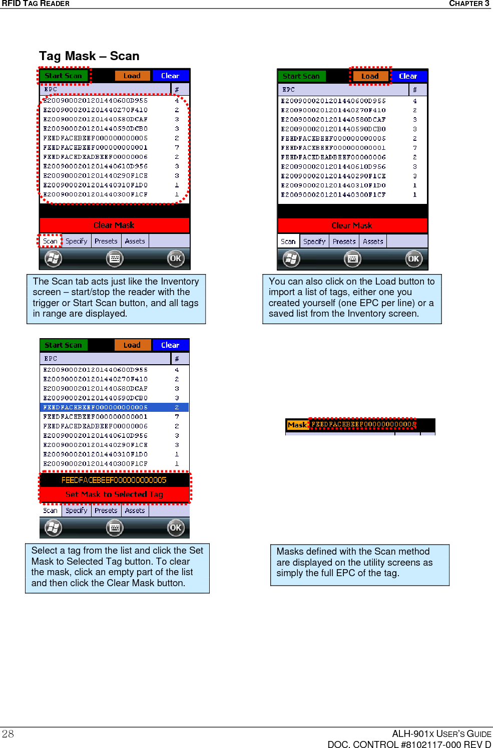 RFID TAG READER  CHAPTER 3  ALH-901X USER’S GUIDE   DOC. CONTROL #8102117-000 REV D 28Tag Mask – Scan                                                  Select a tag from the list and click the Set Mask to Selected Tag button. To clear the mask, click an empty part of the list and then click the Clear Mask button. The Scan tab acts just like the Inventory screen – start/stop the reader with the trigger or Start Scan button, and all tags in range are displayed. Masks defined with the Scan method are displayed on the utility screens as simply the full EPC of the tag. You can also click on the Load button to import a list of tags, either one you created yourself (one EPC per line) or a saved list from the Inventory screen. 