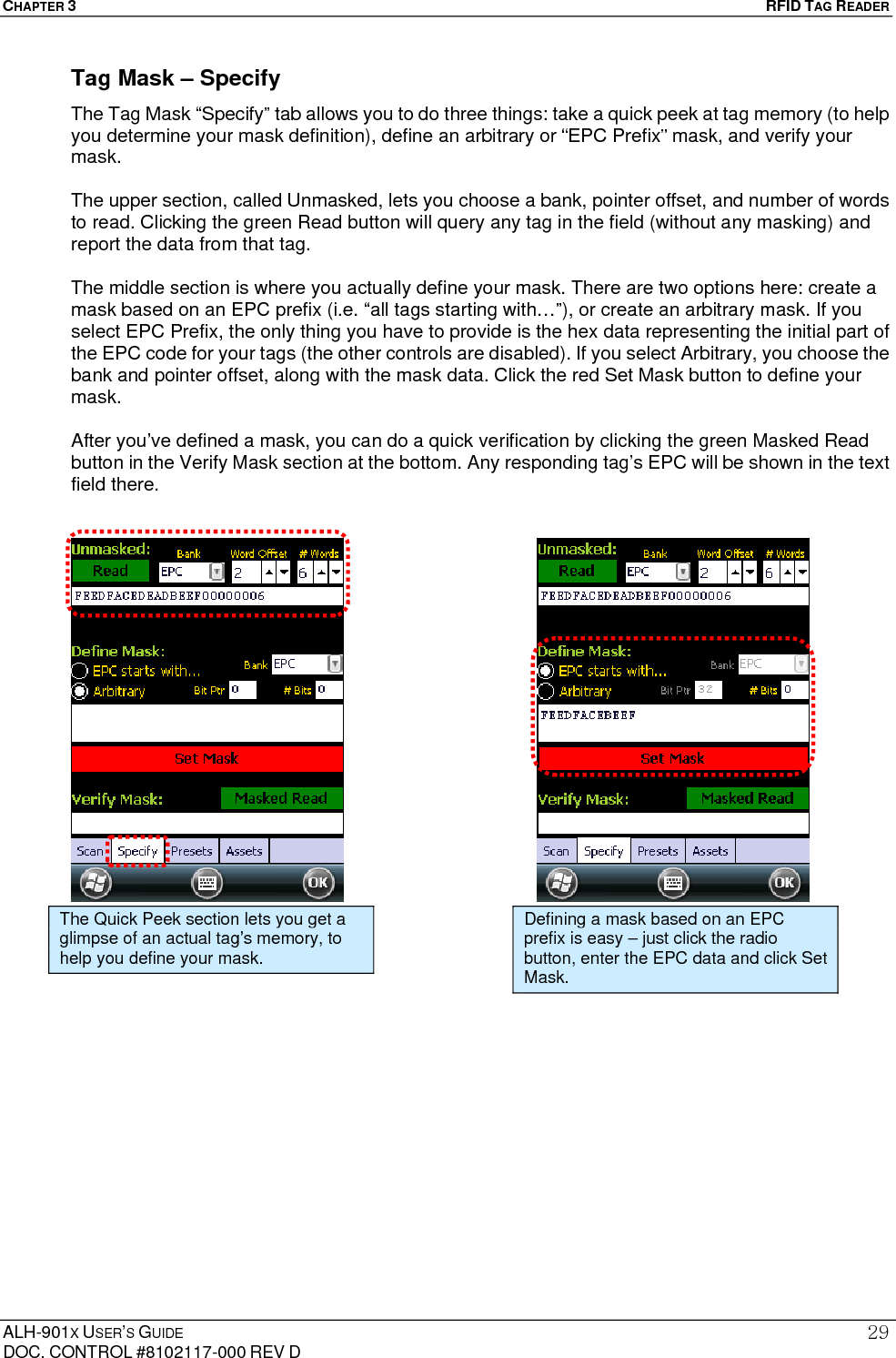 CHAPTER 3   RFID TAG READER ALH-901X USER’S GUIDE DOC. CONTROL #8102117-000 REV D 29Tag Mask – Specify The Tag Mask “Specify” tab allows you to do three things: take a quick peek at tag memory (to help you determine your mask definition), define an arbitrary or “EPC Prefix” mask, and verify your mask.  The upper section, called Unmasked, lets you choose a bank, pointer offset, and number of words to read. Clicking the green Read button will query any tag in the field (without any masking) and report the data from that tag.  The middle section is where you actually define your mask. There are two options here: create a mask based on an EPC prefix (i.e. “all tags starting with…”), or create an arbitrary mask. If you select EPC Prefix, the only thing you have to provide is the hex data representing the initial part of the EPC code for your tags (the other controls are disabled). If you select Arbitrary, you choose the bank and pointer offset, along with the mask data. Click the red Set Mask button to define your mask.  After you’ve defined a mask, you can do a quick verification by clicking the green Masked Read button in the Verify Mask section at the bottom. Any responding tag’s EPC will be shown in the text field there.                                     The Quick Peek section lets you get a glimpse of an actual tag’s memory, to help you define your mask. Defining a mask based on an EPC prefix is easy – just click the radio button, enter the EPC data and click Set Mask. 