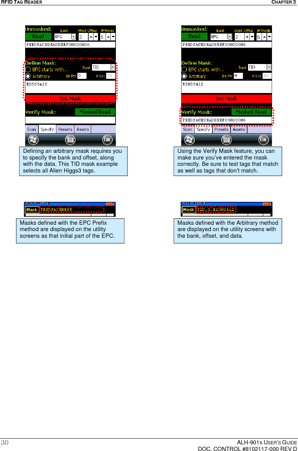 RFID TAG READER  CHAPTER 3  ALH-901X USER’S GUIDE   DOC. CONTROL #8102117-000 REV D 30                               Defining an arbitrary mask requires you to specify the bank and offset, along with the data. This TID mask example selects all Alien Higgs3 tags. Using the Verify Mask feature, you can make sure you’ve entered the mask correctly. Be sure to test tags that match as well as tags that don’t match. Masks defined with the EPC Prefix method are displayed on the utility screens as that initial part of the EPC. Masks defined with the Arbitrary method are displayed on the utility screens with the bank, offset, and data. 