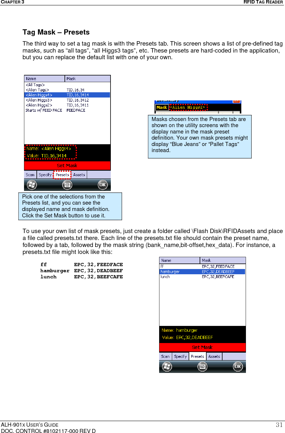 CHAPTER 3   RFID TAG READER ALH-901X USER’S GUIDE DOC. CONTROL #8102117-000 REV D 31Tag Mask – Presets The third way to set a tag mask is with the Presets tab. This screen shows a list of pre-defined tag masks, such as “all tags”, “all Higgs3 tags”, etc. These presets are hard-coded in the application, but you can replace the default list with one of your own.                           To use your own list of mask presets, just create a folder called \Flash Disk\RFIDAssets and place a file called presets.txt there. Each line of the presets.txt file should contain the preset name, followed by a tab, followed by the mask string (bank_name,bit-offset,hex_data). For instance, a presets.txt file might look like this:  ff     EPC,32,FEEDFACE hamburger EPC,32,DEADBEEF lunch    EPC,32,BEEFCAFE                Pick one of the selections from the Presets list, and you can see the displayed name and mask definition. Click the Set Mask button to use it. Masks chosen from the Presets tab are shown on the utility screens with the display name in the mask preset definition. Your own mask presets might display “Blue Jeans” or “Pallet Tags” instead. 