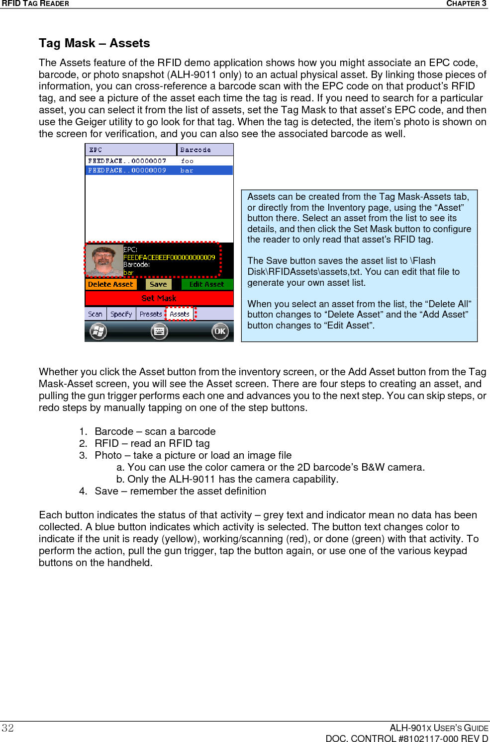 RFID TAG READER  CHAPTER 3  ALH-901X USER’S GUIDE   DOC. CONTROL #8102117-000 REV D 32Tag Mask – Assets The Assets feature of the RFID demo application shows how you might associate an EPC code, barcode, or photo snapshot (ALH-9011 only) to an actual physical asset. By linking those pieces of information, you can cross-reference a barcode scan with the EPC code on that product’s RFID tag, and see a picture of the asset each time the tag is read. If you need to search for a particular asset, you can select it from the list of assets, set the Tag Mask to that asset’s EPC code, and then use the Geiger utility to go look for that tag. When the tag is detected, the item’s photo is shown on the screen for verification, and you can also see the associated barcode as well.                      Whether you click the Asset button from the inventory screen, or the Add Asset button from the Tag Mask-Asset screen, you will see the Asset screen. There are four steps to creating an asset, and pulling the gun trigger performs each one and advances you to the next step. You can skip steps, or redo steps by manually tapping on one of the step buttons.  1.  Barcode – scan a barcode 2.  RFID – read an RFID tag 3.  Photo – take a picture or load an image file a. You can use the color camera or the 2D barcode’s B&amp;W camera. b. Only the ALH-9011 has the camera capability. 4.  Save – remember the asset definition  Each button indicates the status of that activity – grey text and indicator mean no data has been collected. A blue button indicates which activity is selected. The button text changes color to indicate if the unit is ready (yellow), working/scanning (red), or done (green) with that activity. To perform the action, pull the gun trigger, tap the button again, or use one of the various keypad buttons on the handheld.            Assets can be created from the Tag Mask-Assets tab, or directly from the Inventory page, using the “Asset” button there. Select an asset from the list to see its details, and then click the Set Mask button to configure the reader to only read that asset’s RFID tag.  The Save button saves the asset list to \Flash Disk\RFIDAssets\assets,txt. You can edit that file to generate your own asset list.  When you select an asset from the list, the “Delete All” button changes to “Delete Asset” and the “Add Asset” button changes to “Edit Asset”. 
